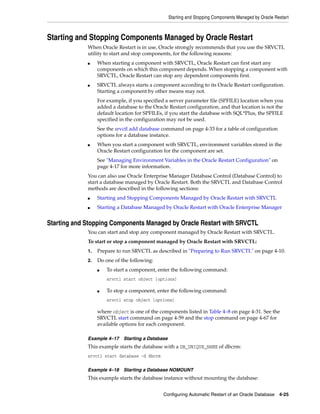 Starting and Stopping Components Managed by Oracle Restart
Configuring Automatic Restart of an Oracle Database 4-25
Starting and Stopping Components Managed by Oracle Restart
When Oracle Restart is in use, Oracle strongly recommends that you use the SRVCTL
utility to start and stop components, for the following reasons:
■ When starting a component with SRVCTL, Oracle Restart can first start any
components on which this component depends. When stopping a component with
SRVCTL, Oracle Restart can stop any dependent components first.
■ SRVCTL always starts a component according to its Oracle Restart configuration.
Starting a component by other means may not.
For example, if you specified a server parameter file (SPFILE) location when you
added a database to the Oracle Restart configuration, and that location is not the
default location for SPFILEs, if you start the database with SQL*Plus, the SPFILE
specified in the configuration may not be used.
See the srvctl add database command on page 4-33 for a table of configuration
options for a database instance.
■ When you start a component with SRVCTL, environment variables stored in the
Oracle Restart configuration for the component are set.
See "Managing Environment Variables in the Oracle Restart Configuration" on
page 4-17 for more information.
You can also use Oracle Enterprise Manager Database Control (Database Control) to
start a database managed by Oracle Restart. Both the SRVCTL and Database Control
methods are described in the following sections:
■ Starting and Stopping Components Managed by Oracle Restart with SRVCTL
■ Starting a Database Managed by Oracle Restart with Oracle Enterprise Manager
Starting and Stopping Components Managed by Oracle Restart with SRVCTL
You can start and stop any component managed by Oracle Restart with SRVCTL.
To start or stop a component managed by Oracle Restart with SRVCTL:
1. Prepare to run SRVCTL as described in "Preparing to Run SRVCTL" on page 4-10.
2. Do one of the following:
■ To start a component, enter the following command:
srvctl start object [options]
■ To stop a component, enter the following command:
srvctl stop object [options]
where object is one of the components listed in Table 4–8 on page 4-31. See the
SRVCTL start command on page 4-59 and the stop command on page 4-67 for
available options for each component.
Example 4–17 Starting a Database
This example starts the database with a DB_UNIQUE_NAME of dbcrm:
srvctl start database -d dbcrm
Example 4–18 Starting a Database NOMOUNT
This example starts the database instance without mounting the database:
 