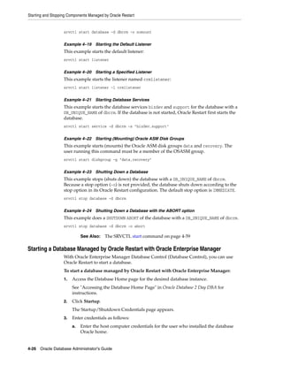 Starting and Stopping Components Managed by Oracle Restart
4-26 Oracle Database Administrator's Guide
srvctl start database -d dbcrm -o nomount
Example 4–19 Starting the Default Listener
This example starts the default listener:
srvctl start listener
Example 4–20 Starting a Specified Listener
This example starts the listener named crmlistener:
srvctl start listener -l crmlistener
Example 4–21 Starting Database Services
This example starts the database services bizdev and support for the database with a
DB_UNIQUE_NAME of dbcrm. If the database is not started, Oracle Restart first starts the
database.
srvctl start service -d dbcrm -s "bizdev,support"
Example 4–22 Starting (Mounting) Oracle ASM Disk Groups
This example starts (mounts) the Oracle ASM disk groups data and recovery. The
user running this command must be a member of the OSASM group.
srvctl start diskgroup -g "data,recovery"
Example 4–23 Shutting Down a Database
This example stops (shuts down) the database with a DB_UNIQUE_NAME of dbcrm.
Because a stop option (-o) is not provided, the database shuts down according to the
stop option in its Oracle Restart configuration. The default stop option is IMMEDIATE.
srvctl stop database -d dbcrm
Example 4–24 Shutting Down a Database with the ABORT option
This example does a SHUTDOWN ABORT of the database with a DB_UNIQUE_NAME of dbcrm.
srvctl stop database -d dbcrm -o abort
Starting a Database Managed by Oracle Restart with Oracle Enterprise Manager
With Oracle Enterprise Manager Database Control (Database Control), you can use
Oracle Restart to start a database.
To start a database managed by Oracle Restart with Oracle Enterprise Manager:
1. Access the Database Home page for the desired database instance.
See "Accessing the Database Home Page" in Oracle Database 2 Day DBA for
instructions.
2. Click Startup.
The Startup/Shutdown Credentials page appears.
3. Enter credentials as follows:
a. Enter the host computer credentials for the user who installed the database
Oracle home.
See Also: The SRVCTL start command on page 4-59
 