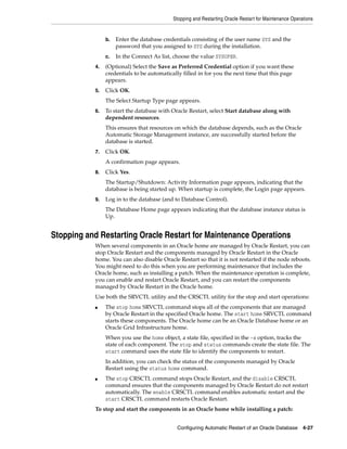 Stopping and Restarting Oracle Restart for Maintenance Operations
Configuring Automatic Restart of an Oracle Database 4-27
b. Enter the database credentials consisting of the user name SYS and the
password that you assigned to SYS during the installation.
c. In the Connect As list, choose the value SYSOPER.
4. (Optional) Select the Save as Preferred Credential option if you want these
credentials to be automatically filled in for you the next time that this page
appears.
5. Click OK.
The Select Startup Type page appears.
6. To start the database with Oracle Restart, select Start database along with
dependent resources.
This ensures that resources on which the database depends, such as the Oracle
Automatic Storage Management instance, are successfully started before the
database is started.
7. Click OK.
A confirmation page appears.
8. Click Yes.
The Startup/Shutdown: Activity Information page appears, indicating that the
database is being started up. When startup is complete, the Login page appears.
9. Log in to the database (and to Database Control).
The Database Home page appears indicating that the database instance status is
Up.
Stopping and Restarting Oracle Restart for Maintenance Operations
When several components in an Oracle home are managed by Oracle Restart, you can
stop Oracle Restart and the components managed by Oracle Restart in the Oracle
home. You can also disable Oracle Restart so that it is not restarted if the node reboots.
You might need to do this when you are performing maintenance that includes the
Oracle home, such as installing a patch. When the maintenance operation is complete,
you can enable and restart Oracle Restart, and you can restart the components
managed by Oracle Restart in the Oracle home.
Use both the SRVCTL utility and the CRSCTL utility for the stop and start operations:
■ The stop home SRVCTL command stops all of the components that are managed
by Oracle Restart in the specified Oracle home. The start home SRVCTL command
starts these components. The Oracle home can be an Oracle Database home or an
Oracle Grid Infrastructure home.
When you use the home object, a state file, specified in the -s option, tracks the
state of each component. The stop and status commands create the state file. The
start command uses the state file to identify the components to restart.
In addition, you can check the status of the components managed by Oracle
Restart using the status home command.
■ The stop CRSCTL command stops Oracle Restart, and the disable CRSCTL
command ensures that the components managed by Oracle Restart do not restart
automatically. The enable CRSCTL command enables automatic restart and the
start CRSCTL command restarts Oracle Restart.
To stop and start the components in an Oracle home while installing a patch:
 