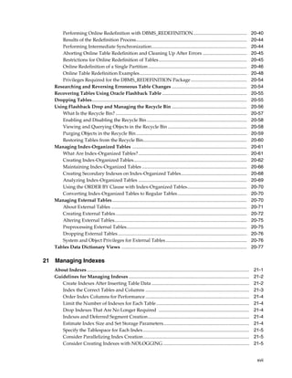 xvii
Performing Online Redefinition with DBMS_REDEFINITION............................................. 20-40
Results of the Redefinition Process............................................................................................. 20-44
Performing Intermediate Synchronization................................................................................ 20-44
Aborting Online Table Redefinition and Cleaning Up After Errors ..................................... 20-45
Restrictions for Online Redefinition of Tables.......................................................................... 20-45
Online Redefinition of a Single Partition................................................................................... 20-46
Online Table Redefinition Examples.......................................................................................... 20-48
Privileges Required for the DBMS_REDEFINITION Package............................................... 20-54
Researching and Reversing Erroneous Table Changes ............................................................... 20-54
Recovering Tables Using Oracle Flashback Table ....................................................................... 20-55
Dropping Tables.................................................................................................................................. 20-55
Using Flashback Drop and Managing the Recycle Bin ............................................................... 20-56
What Is the Recycle Bin? .............................................................................................................. 20-57
Enabling and Disabling the Recycle Bin.................................................................................... 20-58
Viewing and Querying Objects in the Recycle Bin .................................................................. 20-58
Purging Objects in the Recycle Bin............................................................................................. 20-59
Restoring Tables from the Recycle Bin....................................................................................... 20-60
Managing Index-Organized Tables ................................................................................................ 20-61
What Are Index-Organized Tables?........................................................................................... 20-61
Creating Index-Organized Tables............................................................................................... 20-62
Maintaining Index-Organized Tables ........................................................................................ 20-66
Creating Secondary Indexes on Index-Organized Tables....................................................... 20-68
Analyzing Index-Organized Tables ........................................................................................... 20-69
Using the ORDER BY Clause with Index-Organized Tables.................................................. 20-70
Converting Index-Organized Tables to Regular Tables.......................................................... 20-70
Managing External Tables................................................................................................................. 20-70
About External Tables .................................................................................................................. 20-71
Creating External Tables.............................................................................................................. 20-72
Altering External Tables............................................................................................................... 20-75
Preprocessing External Tables..................................................................................................... 20-75
Dropping External Tables............................................................................................................ 20-76
System and Object Privileges for External Tables.................................................................... 20-76
Tables Data Dictionary Views ......................................................................................................... 20-77
21 Managing Indexes
About Indexes ........................................................................................................................................ 21-1
Guidelines for Managing Indexes ..................................................................................................... 21-2
Create Indexes After Inserting Table Data .................................................................................. 21-2
Index the Correct Tables and Columns ....................................................................................... 21-3
Order Index Columns for Performance ....................................................................................... 21-4
Limit the Number of Indexes for Each Table.............................................................................. 21-4
Drop Indexes That Are No Longer Required ............................................................................ 21-4
Indexes and Deferred Segment Creation..................................................................................... 21-4
Estimate Index Size and Set Storage Parameters........................................................................ 21-4
Specify the Tablespace for Each Index......................................................................................... 21-5
Consider Parallelizing Index Creation......................................................................................... 21-5
Consider Creating Indexes with NOLOGGING ........................................................................ 21-5
 