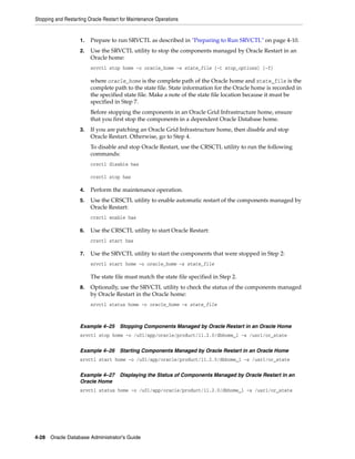 Stopping and Restarting Oracle Restart for Maintenance Operations
4-28 Oracle Database Administrator's Guide
1. Prepare to run SRVCTL as described in "Preparing to Run SRVCTL" on page 4-10.
2. Use the SRVCTL utility to stop the components managed by Oracle Restart in an
Oracle home:
srvctl stop home -o oracle_home -s state_file [-t stop_options] [-f]
where oracle_home is the complete path of the Oracle home and state_file is the
complete path to the state file. State information for the Oracle home is recorded in
the specified state file. Make a note of the state file location because it must be
specified in Step 7.
Before stopping the components in an Oracle Grid Infrastructure home, ensure
that you first stop the components in a dependent Oracle Database home.
3. If you are patching an Oracle Grid Infrastructure home, then disable and stop
Oracle Restart. Otherwise, go to Step 4.
To disable and stop Oracle Restart, use the CRSCTL utility to run the following
commands:
crsctl disable has
crsctl stop has
4. Perform the maintenance operation.
5. Use the CRSCTL utility to enable automatic restart of the components managed by
Oracle Restart:
crsctl enable has
6. Use the CRSCTL utility to start Oracle Restart:
crsctl start has
7. Use the SRVCTL utility to start the components that were stopped in Step 2:
srvctl start home -o oracle_home -s state_file
The state file must match the state file specified in Step 2.
8. Optionally, use the SRVCTL utility to check the status of the components managed
by Oracle Restart in the Oracle home:
srvctl status home -o oracle_home -s state_file
Example 4–25 Stopping Components Managed by Oracle Restart in an Oracle Home
srvctl stop home -o /u01/app/oracle/product/11.2.0/dbhome_1 -s /usr1/or_state
Example 4–26 Starting Components Managed by Oracle Restart in an Oracle Home
srvctl start home -o /u01/app/oracle/product/11.2.0/dbhome_1 -s /usr1/or_state
Example 4–27 Displaying the Status of Components Managed by Oracle Restart in an
Oracle Home
srvctl status home -o /u01/app/oracle/product/11.2.0/dbhome_1 -s /usr1/or_state
 