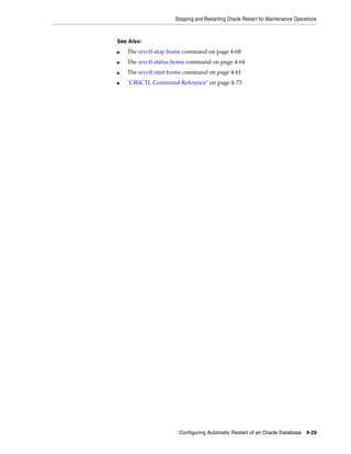 Stopping and Restarting Oracle Restart for Maintenance Operations
Configuring Automatic Restart of an Oracle Database 4-29
See Also:
■ The srvctl stop home command on page 4-68
■ The srvctl status home command on page 4-64
■ The srvctl start home command on page 4-61
■ "CRSCTL Command Reference" on page 4-73
 