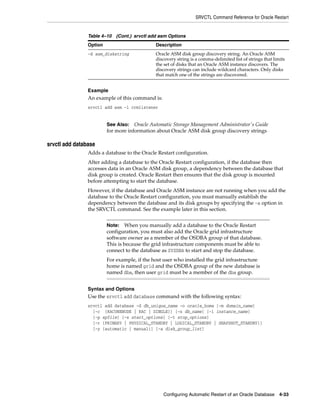 SRVCTL Command Reference for Oracle Restart
Configuring Automatic Restart of an Oracle Database 4-33
Example
An example of this command is:
srvctl add asm -l crmlistener
srvctl add database
Adds a database to the Oracle Restart configuration.
After adding a database to the Oracle Restart configuration, if the database then
accesses data in an Oracle ASM disk group, a dependency between the database that
disk group is created. Oracle Restart then ensures that the disk group is mounted
before attempting to start the database.
However, if the database and Oracle ASM instance are not running when you add the
database to the Oracle Restart configuration, you must manually establish the
dependency between the database and its disk groups by specifying the -a option in
the SRVCTL command. See the example later in this section.
Syntax and Options
Use the srvctl add database command with the following syntax:
srvctl add database -d db_unique_name -o oracle_home [-m domain_name]
[-c {RACONENODE | RAC | SINGLE}] [-n db_name] [-i instance_name]
[-p spfile] [-s start_options] [-t stop_options]
[-r {PRIMARY | PHYSICAL_STANDBY | LOGICAL_STANDBY | SNAPSHOT_STANDBY}]
[-y {automatic | manual}] [-a disk_group_list]
-d asm_diskstring Oracle ASM disk group discovery string. An Oracle ASM
discovery string is a comma-delimited list of strings that limits
the set of disks that an Oracle ASM instance discovers. The
discovery strings can include wildcard characters. Only disks
that match one of the strings are discovered.
See Also: Oracle Automatic Storage Management Administrator's Guide
for more information about Oracle ASM disk group discovery strings
Note: When you manually add a database to the Oracle Restart
configuration, you must also add the Oracle grid infrastructure
software owner as a member of the OSDBA group of that database.
This is because the grid infrastructure components must be able to
connect to the database as SYSDBA to start and stop the database.
For example, if the host user who installed the grid infrastructure
home is named grid and the OSDBA group of the new database is
named dba, then user grid must be a member of the dba group.
Table 4–10 (Cont.) srvctl add asm Options
Option Description
 