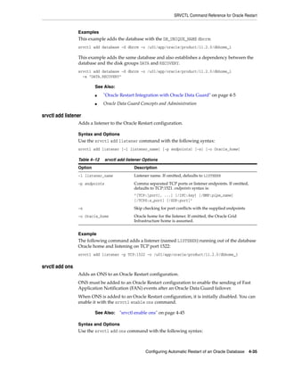SRVCTL Command Reference for Oracle Restart
Configuring Automatic Restart of an Oracle Database 4-35
Examples
This example adds the database with the DB_UNIQUE_NAME dbcrm:
srvctl add database -d dbcrm -o /u01/app/oracle/product/11.2.0/dbhome_1
This example adds the same database and also establishes a dependency between the
database and the disk groups DATA and RECOVERY.
srvctl add database -d dbcrm -o /u01/app/oracle/product/11.2.0/dbhome_1
-a "DATA,RECOVERY"
srvctl add listener
Adds a listener to the Oracle Restart configuration.
Syntax and Options
Use the srvctl add listener command with the following syntax:
srvctl add listener [-l listener_name] [-p endpoints] [-s] [-o Oracle_home]
Example
The following command adds a listener (named LISTENER) running out of the database
Oracle home and listening on TCP port 1522:
srvctl add listener -p TCP:1522 -o /u01/app/oracle/product/11.2.0/dbhome_1
srvctl add ons
Adds an ONS to an Oracle Restart configuration.
ONS must be added to an Oracle Restart configuration to enable the sending of Fast
Application Notification (FAN) events after an Oracle Data Guard failover.
When ONS is added to an Oracle Restart configuration, it is initially disabled. You can
enable it with the srvctl enable ons command.
Syntax and Options
Use the srvctl add ons command with the following syntax:
See Also:
■ "Oracle Restart Integration with Oracle Data Guard" on page 4-5
■ Oracle Data Guard Concepts and Administration
Table 4–12 srvctl add listener Options
Option Description
-l listener_name Listener name. If omitted, defaults to LISTENER
-p endpoints Comma separated TCP ports or listener endpoints. If omitted,
defaults to TCP:1521. endpoints syntax is:
"[TCP:]port[, ...] [/IPC:key] [/NMP:pipe_name]
[/TCPS:s_port] [/SDP:port]"
-s Skip checking for port conflicts with the supplied endpoints
-o Oracle_home Oracle home for the listener. If omitted, the Oracle Grid
Infrastructure home is assumed.
See Also: "srvctl enable ons" on page 4-45
 