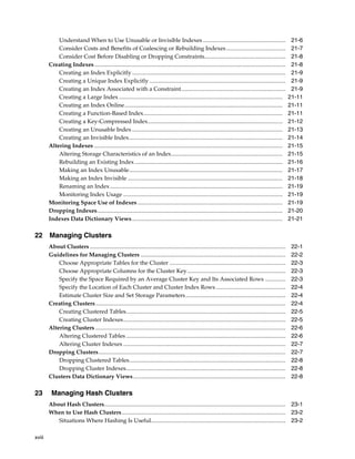 xviii
Understand When to Use Unusable or Invisible Indexes ......................................................... 21-6
Consider Costs and Benefits of Coalescing or Rebuilding Indexes......................................... 21-7
Consider Cost Before Disabling or Dropping Constraints........................................................ 21-8
Creating Indexes.................................................................................................................................... 21-8
Creating an Index Explicitly.......................................................................................................... 21-9
Creating a Unique Index Explicitly .............................................................................................. 21-9
Creating an Index Associated with a Constraint........................................................................ 21-9
Creating a Large Index................................................................................................................. 21-11
Creating an Index Online............................................................................................................. 21-11
Creating a Function-Based Index................................................................................................ 21-11
Creating a Key-Compressed Index............................................................................................. 21-12
Creating an Unusable Index........................................................................................................ 21-13
Creating an Invisible Index.......................................................................................................... 21-14
Altering Indexes .................................................................................................................................. 21-15
Altering Storage Characteristics of an Index............................................................................. 21-15
Rebuilding an Existing Index ...................................................................................................... 21-16
Making an Index Unusable.......................................................................................................... 21-17
Making an Index Invisible ........................................................................................................... 21-18
Renaming an Index ....................................................................................................................... 21-19
Monitoring Index Usage .............................................................................................................. 21-19
Monitoring Space Use of Indexes .................................................................................................... 21-19
Dropping Indexes................................................................................................................................ 21-20
Indexes Data Dictionary Views........................................................................................................ 21-21
22 Managing Clusters
About Clusters ....................................................................................................................................... 22-1
Guidelines for Managing Clusters .................................................................................................... 22-2
Choose Appropriate Tables for the Cluster ................................................................................ 22-3
Choose Appropriate Columns for the Cluster Key.................................................................... 22-3
Specify the Space Required by an Average Cluster Key and Its Associated Rows .............. 22-3
Specify the Location of Each Cluster and Cluster Index Rows ................................................ 22-4
Estimate Cluster Size and Set Storage Parameters..................................................................... 22-4
Creating Clusters................................................................................................................................... 22-4
Creating Clustered Tables.............................................................................................................. 22-5
Creating Cluster Indexes................................................................................................................ 22-5
Altering Clusters ................................................................................................................................... 22-6
Altering Clustered Tables .............................................................................................................. 22-6
Altering Cluster Indexes ................................................................................................................ 22-7
Dropping Clusters................................................................................................................................. 22-7
Dropping Clustered Tables............................................................................................................ 22-8
Dropping Cluster Indexes.............................................................................................................. 22-8
Clusters Data Dictionary Views......................................................................................................... 22-8
23 Managing Hash Clusters
About Hash Clusters............................................................................................................................. 23-1
When to Use Hash Clusters................................................................................................................. 23-2
Situations Where Hashing Is Useful............................................................................................. 23-2
 