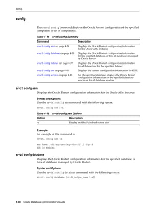 config
4-38 Oracle Database Administrator's Guide
config
The srvctl config command displays the Oracle Restart configuration of the specified
component or set of components.
srvctl config asm
Displays the Oracle Restart configuration information for the Oracle ASM instance.
Syntax and Options
Use the srvctl config asm command with the following syntax:
srvctl config asm [-a]
Example
An example of this command is:
srvctl config asm -a
asm home: /u01/app/oracle/product/11.2.0/grid
ASM is enabled.
srvctl config database
Displays the Oracle Restart configuration information for the specified database, or
lists all databases managed by Oracle Restart.
Syntax and Options
Use the srvctl config database command with the following syntax:
srvctl config database [-d db_unique_name [-a]]
Table 4–15 srvctl config Summary
Command Description
srvctl config asm on page 4-38 Displays the Oracle Restart configuration information
for the Oracle ASM instance
srvctl config database on page 4-38 Displays the Oracle Restart configuration information
for the specified database, or lists all databases managed
by Oracle Restart
srvctl config listener on page 4-39 Displays the Oracle Restart configuration information
for all listeners or for the specified listener
srvctl config ons on page 4-40 Displays the current configuration information for ONS.
srvctl config service on page 4-40 For the specified database, displays the Oracle Restart
configuration information for the specified database
service or for all database services
Table 4–16 srvctl config asm Options
Option Description
-a Display enabled/disabled status also
 