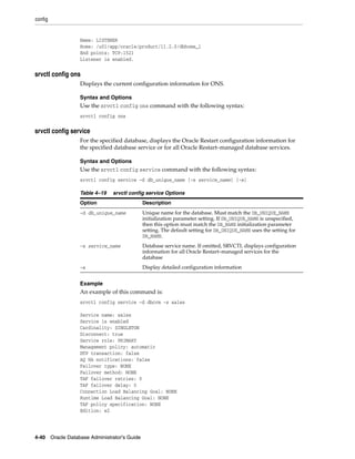 config
4-40 Oracle Database Administrator's Guide
Name: LISTENER
Home: /u01/app/oracle/product/11.2.0/dbhome_1
End points: TCP:1521
Listener is enabled.
srvctl config ons
Displays the current configuration information for ONS.
Syntax and Options
Use the srvctl config ons command with the following syntax:
srvctl config ons
srvctl config service
For the specified database, displays the Oracle Restart configuration information for
the specified database service or for all Oracle Restart–managed database services.
Syntax and Options
Use the srvctl config service command with the following syntax:
srvctl config service -d db_unique_name [-s service_name] [-a]
Example
An example of this command is:
srvctl config service -d dbcrm -s sales
Service name: sales
Service is enabled
Cardinality: SINGLETON
Disconnect: true
Service role: PRIMARY
Management policy: automatic
DTP transaction: false
AQ HA notifications: false
Failover type: NONE
Failover method: NONE
TAF failover retries: 0
TAF failover delay: 0
Connection Load Balancing Goal: NONE
Runtime Load Balancing Goal: NONE
TAF policy specification: NONE
Edition: e2
Table 4–19 srvctl config service Options
Option Description
-d db_unique_name Unique name for the database. Must match the DB_UNIQUE_NAME
initialization parameter setting. If DB_UNIQUE_NAME is unspecified,
then this option must match the DB_NAME initialization parameter
setting. The default setting for DB_UNIQUE_NAME uses the setting for
DB_NAME.
-s service_name Database service name. If omitted, SRVCTL displays configuration
information for all Oracle Restart–managed services for the
database
-a Display detailed configuration information
 