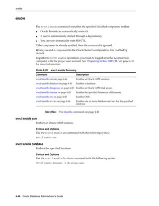 enable
4-44 Oracle Database Administrator's Guide
enable
The srvctl enable command reenables the specified disabled component so that:
■ Oracle Restart can automatically restart it.
■ It can be automatically started through a dependency.
■ You can start it manually with SRVCTL.
If the component is already enabled, then the command is ignored.
When you add a component to the Oracle Restart configuration, it is enabled by
default.
To perform srvctl enable operations, you must be logged in to the database host
computer with the proper user account. See "Preparing to Run SRVCTL" on page 4-10
for more information.
srvctl enable asm
Enables an Oracle ASM instance.
Syntax and Options
Use the srvctl enable asm command with the following syntax:
srvctl enable asm
srvctl enable database
Enables the specified database.
Syntax and Options
Use the srvctl enable database command with the following syntax:
srvctl enable database -d db_unique_name
Table 4–26 srvctl enable Summary
Command Description
srvctl enable asm on page 4-44 Enables an Oracle ASM instance.
srvctl enable database on page 4-44 Enables a database.
srvctl enable diskgroup on page 4-45 Enables an Oracle ASM disk group.
srvctl enable listener on page 4-45 Enables the specified listener or all listeners.
srvctl enable ons on page 4-45 Enables ONS.
srvctl enable service on page 4-46 Enables one or more database services for the specified
database.
See Also: The disable command on page 4-41
 