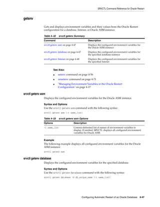 SRVCTL Command Reference for Oracle Restart
Configuring Automatic Restart of an Oracle Database 4-47
getenv
Gets and displays environment variables and their values from the Oracle Restart
configuration for a database, listener, or Oracle ASM instance.
srvctl getenv asm
Displays the configured environment variables for the Oracle ASM instance.
Syntax and Options
Use the srvctl getenv asm command with the following syntax:
srvctl getenv asm [-t name_list]
Example
The following example displays all configured environment variables for the Oracle
ASM instance:
srvctl getenv asm
srvctl getenv database
Displays the configured environment variables for the specified database.
Syntax and Options
Use the srvctl getenv database command with the following syntax:
srvctl getenv database -d db_unique_name [-t name_list]
Table 4–32 srvctl getenv Summary
Command Description
srvctl getenv asm on page 4-47 Displays the configured environment variables for
the Oracle ASM instance
srvctl getenv database on page 4-47 Displays the configured environment variables for
the specified database instance
srvctl getenv listener on page 4-48 Displays the configured environment variables for
the specified listener
See Also:
■ setenv command on page 4-56
■ unsetenv command on page 4-71
■ "Managing Environment Variables in the Oracle Restart
Configuration" on page 4-17
Table 4–33 srvctl getenv asm Options
Options Description
-t name_list Comma-delimited list of names of environment variables to
display. If omitted, SRVCTL displays all configured environment
variables for Oracle ASM.
 