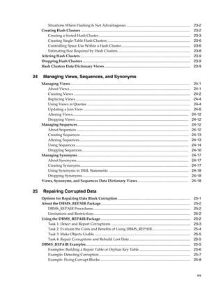 xix
Situations Where Hashing Is Not Advantageous ...................................................................... 23-2
Creating Hash Clusters ........................................................................................................................ 23-2
Creating a Sorted Hash Cluster..................................................................................................... 23-3
Creating Single-Table Hash Clusters ........................................................................................... 23-6
Controlling Space Use Within a Hash Cluster............................................................................ 23-6
Estimating Size Required by Hash Clusters................................................................................ 23-8
Altering Hash Clusters......................................................................................................................... 23-9
Dropping Hash Clusters ...................................................................................................................... 23-9
Hash Clusters Data Dictionary Views .............................................................................................. 23-9
24 Managing Views, Sequences, and Synonyms
Managing Views.................................................................................................................................... 24-1
About Views .................................................................................................................................... 24-1
Creating Views ................................................................................................................................ 24-2
Replacing Views.............................................................................................................................. 24-4
Using Views in Queries ................................................................................................................. 24-4
Updating a Join View ..................................................................................................................... 24-6
Altering Views............................................................................................................................... 24-12
Dropping Views ............................................................................................................................ 24-12
Managing Sequences.......................................................................................................................... 24-12
About Sequences ........................................................................................................................... 24-12
Creating Sequences....................................................................................................................... 24-13
Altering Sequences........................................................................................................................ 24-13
Using Sequences............................................................................................................................ 24-14
Dropping Sequences..................................................................................................................... 24-16
Managing Synonyms.......................................................................................................................... 24-17
About Synonyms........................................................................................................................... 24-17
Creating Synonyms....................................................................................................................... 24-17
Using Synonyms in DML Statements ....................................................................................... 24-18
Dropping Synonyms..................................................................................................................... 24-18
Views, Synonyms, and Sequences Data Dictionary Views........................................................ 24-18
25 Repairing Corrupted Data
Options for Repairing Data Block Corruption................................................................................ 25-1
About the DBMS_REPAIR Package.................................................................................................. 25-2
DBMS_REPAIR Procedures........................................................................................................... 25-2
Limitations and Restrictions.......................................................................................................... 25-2
Using the DBMS_REPAIR Package................................................................................................... 25-2
Task 1: Detect and Report Corruptions ....................................................................................... 25-3
Task 2: Evaluate the Costs and Benefits of Using DBMS_REPAIR.......................................... 25-4
Task 3: Make Objects Usable ......................................................................................................... 25-5
Task 4: Repair Corruptions and Rebuild Lost Data ................................................................... 25-5
DBMS_REPAIR Examples................................................................................................................... 25-5
Examples: Building a Repair Table or Orphan Key Table ........................................................ 25-6
Example: Detecting Corruption .................................................................................................... 25-7
Example: Fixing Corrupt Blocks ................................................................................................... 25-8
 