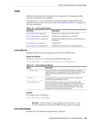 SRVCTL Command Reference for Oracle Restart
Configuring Automatic Restart of an Oracle Database 4-49
modify
Modifies the Oracle Restart configuration of a component. The change takes effect
when the component is next restarted.
To perform srvctl modify operations, you must be logged in to the database host
computer with the proper user account. See "Preparing to Run SRVCTL" on page 4-10
for more information.
srvctl modify asm
Modifies the Oracle Restart configuration for the Oracle ASM instance.
Syntax and Options
Use the srvctl modify asm command with the following syntax:
srvctl modify asm [-l listener_name] [-p spfile] [-d asm_diskstring]
Example
An example of this command is:
srvctl modify asm -l crmlistener
srvctl modify database
Modifies the Oracle Restart configuration for a database.
Table 4–36 srvctl modify Summary
Command Description
srvctl modify asm on page 4-49 Modifies the configuration for Oracle ASM
srvctl modify database on page 4-49 Modifies the configuration for a database
srvctl modify listener on page 4-50 Modifies the configuration for the specified listener or
all listeners
srvctl modify ons on page 4-51 Modifies ONS
srvctl modify service on page 4-51 Modifies the configuration for a database service
Table 4–37 srvctl modify asm Options
Option Description
-l listener_name Name of the listener with which Oracle ASM must register. A
weak dependency is established with this listener. (Before Oracle
ASM is started, Oracle Restart ensures that this listener is
started.)
-p spfile The full path of the server parameter file for the database. If
omitted, the default SPFILE is used.
-d asm_diskstring Oracle ASM disk group discovery string. An Oracle ASM
discovery string is a comma-delimited list of strings that limits
the set of disks that an Oracle ASM instance discovers. The
discovery strings can include wildcard characters. Only disks
that match one of the strings are discovered.
See Also: Oracle Automatic Storage Management Administrator's Guide
for more information about Oracle ASM disk group discovery strings
 