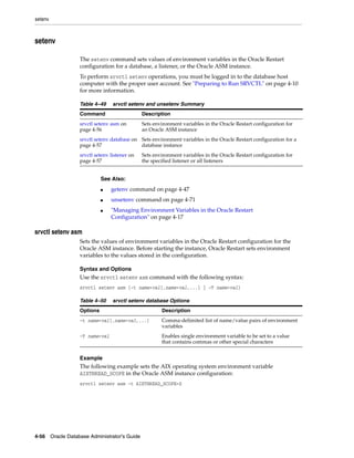 setenv
4-56 Oracle Database Administrator's Guide
setenv
The setenv command sets values of environment variables in the Oracle Restart
configuration for a database, a listener, or the Oracle ASM instance.
To perform srvctl setenv operations, you must be logged in to the database host
computer with the proper user account. See "Preparing to Run SRVCTL" on page 4-10
for more information.
srvctl setenv asm
Sets the values of environment variables in the Oracle Restart configuration for the
Oracle ASM instance. Before starting the instance, Oracle Restart sets environment
variables to the values stored in the configuration.
Syntax and Options
Use the srvctl setenv asm command with the following syntax:
srvctl setenv asm {-t name=val[,name=val,...] | -T name=val}
Example
The following example sets the AIX operating system environment variable
AIXTHREAD_SCOPE in the Oracle ASM instance configuration:
srvctl setenv asm -t AIXTHREAD_SCOPE=S
Table 4–49 srvctl setenv and unsetenv Summary
Command Description
srvctl setenv asm on
page 4-56
Sets environment variables in the Oracle Restart configuration for
an Oracle ASM instance
srvctl setenv database on
page 4-57
Sets environment variables in the Oracle Restart configuration for a
database instance
srvctl setenv listener on
page 4-57
Sets environment variables in the Oracle Restart configuration for
the specified listener or all listeners
See Also:
■ getenv command on page 4-47
■ unsetenv command on page 4-71
■ "Managing Environment Variables in the Oracle Restart
Configuration" on page 4-17
Table 4–50 srvctl setenv database Options
Options Description
-t name=val[,name=val,...] Comma-delimited list of name/value pairs of environment
variables
-T name=val Enables single environment variable to be set to a value
that contains commas or other special characters
 