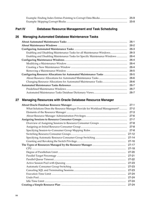 xx
Example: Finding Index Entries Pointing to Corrupt Data Blocks.......................................... 25-9
Example: Skipping Corrupt Blocks .............................................................................................. 25-9
Part IV Database Resource Management and Task Scheduling
26 Managing Automated Database Maintenance Tasks
About Automated Maintenance Tasks ............................................................................................. 26-1
About Maintenance Windows ........................................................................................................... 26-2
Configuring Automated Maintenance Tasks .................................................................................. 26-3
Enabling and Disabling Maintenance Tasks for all Maintenance Windows.......................... 26-3
Enabling and Disabling Maintenance Tasks for Specific Maintenance Windows ................ 26-4
Configuring Maintenance Windows................................................................................................. 26-4
Modifying a Maintenance Window.............................................................................................. 26-4
Creating a New Maintenance Window ....................................................................................... 26-4
Removing a Maintenance Window .............................................................................................. 26-5
Configuring Resource Allocations for Automated Maintenance Tasks .................................... 26-5
About Resource Allocations for Automated Maintenance Tasks............................................ 26-6
Changing Resource Allocations for Automated Maintenance Tasks...................................... 26-6
Automated Maintenance Tasks Reference....................................................................................... 26-7
Predefined Maintenance Windows .............................................................................................. 26-7
Automated Maintenance Tasks Database Dictionary Views.................................................... 26-7
27 Managing Resources with Oracle Database Resource Manager
About Oracle Database Resource Manager...................................................................................... 27-1
What Solutions Does the Resource Manager Provide for Workload Management? ............ 27-2
Elements of the Resource Manager .............................................................................................. 27-3
About Resource Manager Administration Privileges................................................................ 27-6
Assigning Sessions to Resource Consumer Groups....................................................................... 27-7
Overview of Assigning Sessions to Resource Consumer Groups ........................................... 27-8
Assigning an Initial Resource Consumer Group........................................................................ 27-8
Specifying Session-to–Consumer Group Mapping Rules......................................................... 27-8
Switching Resource Consumer Groups..................................................................................... 27-12
Specifying Automatic Resource Consumer Group Switching ............................................... 27-14
Granting and Revoking the Switch Privilege............................................................................ 27-16
The Types of Resources Managed by the Resource Manager.................................................... 27-17
CPU ................................................................................................................................................. 27-18
Degree of Parallelism Limit ......................................................................................................... 27-20
Parallel Target Percentage ........................................................................................................... 27-21
Parallel Queue Timeout................................................................................................................ 27-22
Active Session Pool with Queuing ............................................................................................. 27-23
Automatic Consumer Group Switching.................................................................................... 27-23
Canceling SQL and Terminating Sessions................................................................................. 27-23
Execution Time Limit ................................................................................................................... 27-24
Undo Pool....................................................................................................................................... 27-24
Idle Time Limit .............................................................................................................................. 27-24
Creating a Simple Resource Plan .................................................................................................... 27-24
 