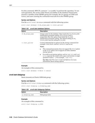 start
4-60 Oracle Database Administrator's Guide
For this command, SRVCTL connects "/ as sysdba" to perform the operation. To run
such operations, the owner of the Oracle executables in the database Oracle home
must be a member of the OSDBA group (for example, the dba group on UNIX and
Linux), and users running the commands must also be in the OSDBA group.
Syntax and Options
Use the srvctl start database command with the following syntax:
srvctl start database -d db_unique_name [-o start_options]
Example
An example of this command is:
srvctl start database -d dbcrm -o nomount
srvctl start diskgroup
Starts (mounts) an Oracle ASM disk group.
Syntax and Options
Use the srvctl start diskgroup command with the following syntax:
srvctl start diskgroup -g diskgroup_name
Example
An example of this command is:
srvctl start diskgroup -g DATA
Table 4–55 srvctl start database Options
Option Description
-d db_unique_name Unique name for the database. Must match the DB_UNIQUE_NAME
initialization parameter setting. If DB_UNIQUE_NAME is
unspecified, then this option must match the DB_NAME
initialization parameter setting. The default setting for DB_
UNIQUE_NAME uses the setting for DB_NAME.
-o start_options Comma-delimited list of options for the startup command (for
example: OPEN, MOUNT, NOMOUNT, RESTRICT, and so on)
Notes:
■ This command parameter does not support the PFILE option
or the QUIET option, but it supports all other database
startup options.
■ For multi-word startup options, such as read only and read
write, separate the words with a space and enclose in single
quotation marks (''). For example, 'read only'.
See Also: SQL*Plus User's Guide and Reference for more
information about startup options
Table 4–56 srvctl start diskgroup Options
Option Description
-g diskgroup_name Disk group name
 