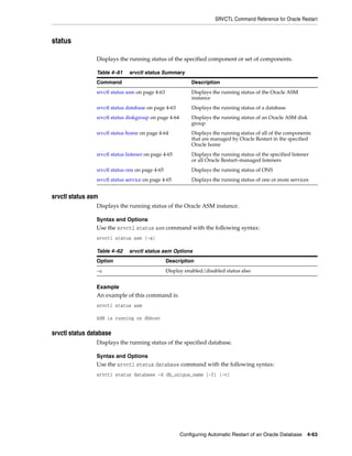 SRVCTL Command Reference for Oracle Restart
Configuring Automatic Restart of an Oracle Database 4-63
status
Displays the running status of the specified component or set of components.
srvctl status asm
Displays the running status of the Oracle ASM instance.
Syntax and Options
Use the srvctl status asm command with the following syntax:
srvctl status asm [-a]
Example
An example of this command is:
srvctl status asm
ASM is running on dbhost
srvctl status database
Displays the running status of the specified database.
Syntax and Options
Use the srvctl status database command with the following syntax:
srvctl status database -d db_unique_name [-f] [-v]
Table 4–61 srvctl status Summary
Command Description
srvctl status asm on page 4-63 Displays the running status of the Oracle ASM
instance
srvctl status database on page 4-63 Displays the running status of a database
srvctl status diskgroup on page 4-64 Displays the running status of an Oracle ASM disk
group
srvctl status home on page 4-64 Displays the running status of all of the components
that are managed by Oracle Restart in the specified
Oracle home
srvctl status listener on page 4-65 Displays the running status of the specified listener
or all Oracle Restart–managed listeners
srvctl status ons on page 4-65 Displays the running status of ONS
srvctl status service on page 4-65 Displays the running status of one or more services
Table 4–62 srvctl status asm Options
Option Description
-a Display enabled/disabled status also
 
