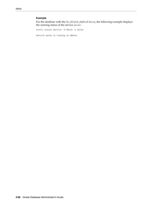 status
4-66 Oracle Database Administrator's Guide
Example
For the database with the DB_UNIQUE_NAME of dbcrm, the following example displays
the running status of the service sales:
srvctl status service -d dbcrm -s sales
Service sales is running on dbhost
 