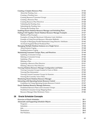 xxi
Creating a Complex Resource Plan.................................................................................................. 27-25
About the Pending Area .............................................................................................................. 27-26
Creating a Pending Area.............................................................................................................. 27-27
Creating Resource Consumer Groups ...................................................................................... 27-27
Creating a Resource Plan ............................................................................................................. 27-28
Creating Resource Plan Directives ............................................................................................ 27-29
Validating the Pending Area....................................................................................................... 27-33
Submitting the Pending Area...................................................................................................... 27-35
Clearing the Pending Area .......................................................................................................... 27-35
Enabling Oracle Database Resource Manager and Switching Plans........................................ 27-35
Putting It All Together: Oracle Database Resource Manager Examples.................................. 27-37
Multilevel Plan Example.............................................................................................................. 27-37
Examples of Using the Maximum Utilization Limit Attribute............................................... 27-39
Example of Using Several Resource Allocation Methods....................................................... 27-45
Example of Managing Parallel Statements Using Directive Attributes................................ 27-45
An Oracle-Supplied Mixed Workload Plan .............................................................................. 27-47
Managing Multiple Database Instances on a Single Server....................................................... 27-48
About Instance Caging................................................................................................................. 27-48
Enabling Instance Caging ............................................................................................................ 27-49
Maintaining Consumer Groups, Plans, and Directives............................................................... 27-49
Updating a Consumer Group...................................................................................................... 27-50
Deleting a Consumer Group ....................................................................................................... 27-50
Updating a Plan............................................................................................................................. 27-50
Deleting a Plan............................................................................................................................... 27-50
Updating a Resource Plan Directive .......................................................................................... 27-51
Deleting a Resource Plan Directive ............................................................................................ 27-51
Viewing Database Resource Manager Configuration and Status............................................. 27-51
Viewing Consumer Groups Granted to Users or Roles .......................................................... 27-52
Viewing Plan Information ........................................................................................................... 27-52
Viewing Current Consumer Groups for Sessions.................................................................... 27-52
Viewing the Currently Active Plans........................................................................................... 27-53
Monitoring Oracle Database Resource Manager.......................................................................... 27-53
Interacting with Operating-System Resource Control ................................................................ 27-57
Guidelines for Using Operating-System Resource Control.................................................... 27-57
Oracle Database Resource Manager Reference............................................................................. 27-58
Predefined Resource Plans and Consumer Groups................................................................. 27-58
Predefined Consumer Group Mapping Rules.......................................................................... 27-60
Resource Manager Data Dictionary Views ............................................................................... 27-60
28 Oracle Scheduler Concepts
Overview of Oracle Scheduler............................................................................................................ 28-1
About Jobs and Supporting Scheduler Objects.............................................................................. 28-3
Programs .......................................................................................................................................... 28-4
Schedules.......................................................................................................................................... 28-4
Jobs .................................................................................................................................................... 28-5
Destinations ..................................................................................................................................... 28-6
File Watchers.................................................................................................................................... 28-7
 
