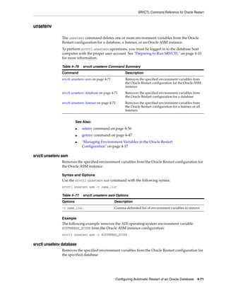 SRVCTL Command Reference for Oracle Restart
Configuring Automatic Restart of an Oracle Database 4-71
unsetenv
The unsetenv command deletes one or more environment variables from the Oracle
Restart configuration for a database, a listener, or an Oracle ASM instance.
To perform srvctl unsetenv operations, you must be logged in to the database host
computer with the proper user account. See "Preparing to Run SRVCTL" on page 4-10
for more information.
srvctl unsetenv asm
Removes the specified environment variables from the Oracle Restart configuration for
the Oracle ASM instance.
Syntax and Options
Use the srvctl unsetenv asm command with the following syntax:
srvctl unsetenv asm -t name_list
Example
The following example removes the AIX operating system environment variable
AIXTHREAD_SCOPE from the Oracle ASM instance configuration:
srvctl unsetenv asm -t AIXTHREAD_SCOPE
srvctl unsetenv database
Removes the specified environment variables from the Oracle Restart configuration for
the specified database.
Table 4–76 srvctl unsetenv Command Summary
Command Description
srvctl unsetenv asm on page 4-71 Removes the specified environment variables from
the Oracle Restart configuration for the Oracle ASM
instance
srvctl unsetenv database on page 4-71 Removes the specified environment variables from
the Oracle Restart configuration for a database
srvctl unsetenv listener on page 4-72 Removes the specified environment variables from
the Oracle Restart configuration for a listener or all
listeners
See Also:
■ setenv command on page 4-56
■ getenv command on page 4-47
■ "Managing Environment Variables in the Oracle Restart
Configuration" on page 4-17
Table 4–77 srvctl unsetenv asm Options
Options Description
-t name_list Comma-delimited list of environment variables to remove
 