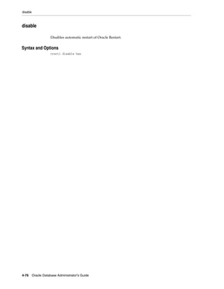 disable
4-76 Oracle Database Administrator's Guide
disable
Disables automatic restart of Oracle Restart.
4Syntax and Options
crsctl disable has
 