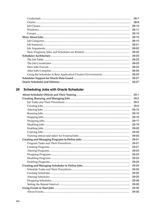 xxii
Credentials ....................................................................................................................................... 28-7
Chains ............................................................................................................................................... 28-8
Job Classes...................................................................................................................................... 28-10
Windows......................................................................................................................................... 28-11
Groups ............................................................................................................................................ 28-14
More About Jobs.................................................................................................................................. 28-15
Job Categories ................................................................................................................................ 28-15
Job Instances................................................................................................................................... 28-21
Job Arguments............................................................................................................................... 28-22
How Programs, Jobs, and Schedules are Related..................................................................... 28-22
Scheduler Architecture....................................................................................................................... 28-23
The Job Table.................................................................................................................................. 28-23
The Job Coordinator ..................................................................................................................... 28-23
How Jobs Execute.......................................................................................................................... 28-24
After Jobs Complete...................................................................................................................... 28-25
Using the Scheduler in Real Application Clusters Environments......................................... 28-25
Scheduler Support for Oracle Data Guard..................................................................................... 28-27
Oracle Scheduler and Editions ......................................................................................................... 28-27
29 Scheduling Jobs with Oracle Scheduler
About Scheduler Objects and Their Naming .................................................................................. 29-1
Creating, Running, and Managing Jobs ........................................................................................... 29-2
Job Tasks and Their Procedures.................................................................................................... 29-2
Creating Jobs.................................................................................................................................... 29-2
Altering Jobs .................................................................................................................................. 29-15
Running Jobs.................................................................................................................................. 29-15
Stopping Jobs ................................................................................................................................. 29-16
Dropping Jobs................................................................................................................................ 29-17
Disabling Jobs ................................................................................................................................ 29-19
Enabling Jobs ................................................................................................................................. 29-20
Copying Jobs.................................................................................................................................. 29-20
Viewing stdout and stderr for External Jobs............................................................................. 29-20
Creating and Managing Programs to Define Jobs........................................................................ 29-21
Program Tasks and Their Procedures........................................................................................ 29-21
Creating Programs ........................................................................................................................ 29-21
Altering Programs......................................................................................................................... 29-23
Dropping Programs...................................................................................................................... 29-23
Disabling Programs ...................................................................................................................... 29-24
Enabling Programs........................................................................................................................ 29-24
Creating and Managing Schedules to Define Jobs....................................................................... 29-24
Schedule Tasks and Their Procedures ....................................................................................... 29-25
Creating Schedules........................................................................................................................ 29-25
Altering Schedules ........................................................................................................................ 29-25
Dropping Schedules...................................................................................................................... 29-26
Setting the Repeat Interval........................................................................................................... 29-26
Using Events to Start Jobs ................................................................................................................. 29-30
About Events.................................................................................................................................. 29-30
 