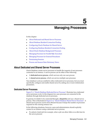5
Managing Processes 5-1
5 Managing Processes
In this chapter:
■ About Dedicated and Shared Server Processes
■ About Database Resident Connection Pooling
■ Configuring Oracle Database for Shared Server
■ Configuring Database Resident Connection Pooling
■ About Oracle Database Background Processes
■ Managing Processes for Parallel SQL Execution
■ Managing Processes for External Procedures
■ Terminating Sessions
■ Process and Session Data Dictionary Views
About Dedicated and Shared Server Processes
Oracle Database creates server processes to handle the requests of user processes
connected to an instance. A server process can be either of the following:
■ A dedicated server process, which services only one user process
■ A shared server process, which can service multiple user processes
Your database is always enabled to allow dedicated server processes, but you must
specifically configure and enable shared server by setting one or more initialization
parameters.
Dedicated Server Processes
Figure 5–1, "Oracle Database Dedicated Server Processes" illustrates how dedicated
server processes work. In this diagram two user processes are connected to the
database through dedicated server processes.
In general, it is better to be connected through a dispatcher and use a shared server
process. This is illustrated in Figure 5–2, "Oracle Database Shared Server Processes". A
shared server process can be more efficient because it keeps the number of processes
required for the running instance low.
In the following situations, however, users and administrators should explicitly
connect to an instance using a dedicated server process:
■ To submit a batch job (for example, when a job can allow little or no idle time for
the server process)
 