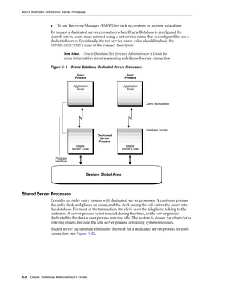 About Dedicated and Shared Server Processes
5-2 Oracle Database Administrator's Guide
■ To use Recovery Manager (RMAN) to back up, restore, or recover a database
To request a dedicated server connection when Oracle Database is configured for
shared server, users must connect using a net service name that is configured to use a
dedicated server. Specifically, the net service name value should include the
SERVER=DEDICATED clause in the connect descriptor.
Figure 5–1 Oracle Database Dedicated Server Processes
Shared Server Processes
Consider an order entry system with dedicated server processes. A customer phones
the order desk and places an order, and the clerk taking the call enters the order into
the database. For most of the transaction, the clerk is on the telephone talking to the
customer. A server process is not needed during this time, so the server process
dedicated to the clerk's user process remains idle. The system is slower for other clerks
entering orders, because the idle server process is holding system resources.
Shared server architecture eliminates the need for a dedicated server process for each
connection (see Figure 5–2).
See Also: Oracle Database Net Services Administrator's Guide for
more information about requesting a dedicated server connection
User
Process
Application
Code
System Global Area
User
Process
Application
Code
Oracle
Server Code
Program
Interface
Database Server
Client Workstation
Dedicated
Server
Process
Oracle
Server Code
 