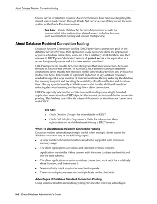 About Database Resident Connection Pooling
5-4 Oracle Database Administrator's Guide
Shared server architecture requires Oracle Net Services. User processes targeting the
shared server must connect through Oracle Net Services, even if they are on the same
system as the Oracle Database instance.
About Database Resident Connection Pooling
Database Resident Connection Pooling (DRCP) provides a connection pool in the
database server for typical Web application usage scenarios where the application
acquires a database connection, works on it for a relatively short duration, and then
releases it. DRCP pools "dedicated" servers. A pooled server is the equivalent of a
server foreground process and a database session combined.
DRCP complements middle-tier connection pools that share connections between
threads in a middle-tier process. In addition, DRCP enables sharing of database
connections across middle-tier processes on the same middle-tier host and even across
middle-tier hosts. This results in significant reduction in key database resources
needed to support a large number of client connections, thereby reducing the database
tier memory footprint and boosting the scalability of both middle-tier and database
tiers. Having a pool of readily available servers also has the additional benefit of
reducing the cost of creating and tearing down client connections.
DRCP is especially relevant for architectures with multi-process single threaded
application servers (such as PHP/Apache) that cannot perform middle-tier connection
pooling. The database can still scale to tens of thousands of simultaneous connections
with DRCP.
When To Use Database Resident Connection Pooling
Database resident connection pooling is useful when multiple clients access the
database and when any of the following apply:
■ A large number of client connections need to be supported with minimum
memory usage.
■ The client applications are similar and can share or reuse sessions.
Applications are similar if they connect with the same database credentials and
use the same schema.
■ The client applications acquire a database connection, work on it for a relatively
short duration, and then release it.
■ Session affinity is not required across client requests.
■ There are multiple processes and multiple hosts on the client side.
Advantages of Database Resident Connection Pooling
Using database resident connection pooling provides the following advantages:
See Also: Oracle Database Net Services Administrator's Guide for
more detailed information about shared server, including features
such as connection pooling and session multiplexing
See Also:
■ Oracle Database Concepts for more details on DRCP
■ Oracle Call Interface Programmer's Guide for information about
options that are available when obtaining a DRCP session
 