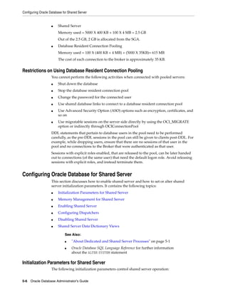 Configuring Oracle Database for Shared Server
5-6 Oracle Database Administrator's Guide
■ Shared Server
Memory used = 5000 X 400 KB + 100 X 4 MB = 2.5 GB
Out of the 2.5 GB, 2 GB is allocated from the SGA.
■ Database Resident Connection Pooling
Memory used = 100 X (400 KB + 4 MB) + (5000 X 35KB)= 615 MB
The cost of each connection to the broker is approximately 35 KB.
Restrictions on Using Database Resident Connection Pooling
You cannot perform the following activities when connected with pooled servers:
■ Shut down the database
■ Stop the database resident connection pool
■ Change the password for the connected user
■ Use shared database links to connect to a database resident connection pool
■ Use Advanced Security Option (ASO) options such as encryption, certificates, and
so on
■ Use migratable sessions on the server side directly by using the OCI_MIGRATE
option or indirectly through OCIConnectionPool
DDL statements that pertain to database users in the pool need to be performed
carefully, as the pre-DDL sessions in the pool can still be given to clients post-DDL. For
example, while dropping users, ensure that there are no sessions of that user in the
pool and no connections to the Broker that were authenticated as that user.
Sessions with explicit roles enabled, that are released to the pool, can be later handed
out to connections (of the same user) that need the default logon role. Avoid releasing
sessions with explicit roles, and instead terminate them.
Configuring Oracle Database for Shared Server
This section discusses how to enable shared server and how to set or alter shared
server initialization parameters. It contains the following topics:
■ Initialization Parameters for Shared Server
■ Memory Management for Shared Server
■ Enabling Shared Server
■ Configuring Dispatchers
■ Disabling Shared Server
■ Shared Server Data Dictionary Views
Initialization Parameters for Shared Server
The following initialization parameters control shared server operation:
See Also:
■ "About Dedicated and Shared Server Processes" on page 5-1
■ Oracle Database SQL Language Reference for further information
about the ALTER SYSTEM statement
 