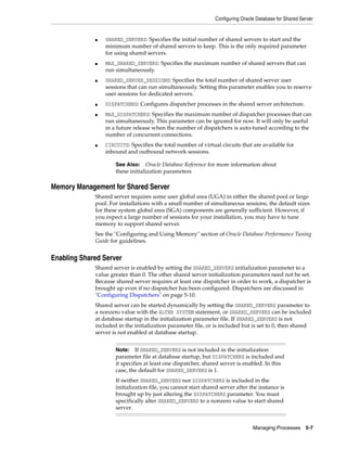 Configuring Oracle Database for Shared Server
Managing Processes 5-7
■ SHARED_SERVERS: Specifies the initial number of shared servers to start and the
minimum number of shared servers to keep. This is the only required parameter
for using shared servers.
■ MAX_SHARED_SERVERS: Specifies the maximum number of shared servers that can
run simultaneously.
■ SHARED_SERVER_SESSIONS: Specifies the total number of shared server user
sessions that can run simultaneously. Setting this parameter enables you to reserve
user sessions for dedicated servers.
■ DISPATCHERS: Configures dispatcher processes in the shared server architecture.
■ MAX_DISPATCHERS: Specifies the maximum number of dispatcher processes that can
run simultaneously. This parameter can be ignored for now. It will only be useful
in a future release when the number of dispatchers is auto-tuned according to the
number of concurrent connections.
■ CIRCUITS: Specifies the total number of virtual circuits that are available for
inbound and outbound network sessions.
Memory Management for Shared Server
Shared server requires some user global area (UGA) in either the shared pool or large
pool. For installations with a small number of simultaneous sessions, the default sizes
for these system global area (SGA) components are generally sufficient. However, if
you expect a large number of sessions for your installation, you may have to tune
memory to support shared server.
See the "Configuring and Using Memory" section of Oracle Database Performance Tuning
Guide for guidelines.
Enabling Shared Server
Shared server is enabled by setting the SHARED_SERVERS initialization parameter to a
value greater than 0. The other shared server initialization parameters need not be set.
Because shared server requires at least one dispatcher in order to work, a dispatcher is
brought up even if no dispatcher has been configured. Dispatchers are discussed in
"Configuring Dispatchers" on page 5-10.
Shared server can be started dynamically by setting the SHARED_SERVERS parameter to
a nonzero value with the ALTER SYSTEM statement, or SHARED_SERVERS can be included
at database startup in the initialization parameter file. If SHARED_SERVERS is not
included in the initialization parameter file, or is included but is set to 0, then shared
server is not enabled at database startup.
See Also: Oracle Database Reference for more information about
these initialization parameters
Note: If SHARED_SERVERS is not included in the initialization
parameter file at database startup, but DISPATCHERS is included and
it specifies at least one dispatcher, shared server is enabled. In this
case, the default for SHARED_SERVERS is 1.
If neither SHARED_SERVERS nor DISPATCHERS is included in the
initialization file, you cannot start shared server after the instance is
brought up by just altering the DISPATCHERS parameter. You must
specifically alter SHARED_SERVERS to a nonzero value to start shared
server.
 