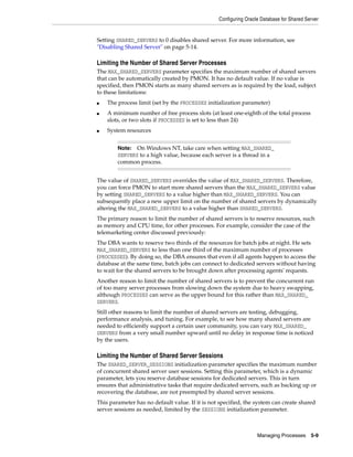 Configuring Oracle Database for Shared Server
Managing Processes 5-9
Setting SHARED_SERVERS to 0 disables shared server. For more information, see
"Disabling Shared Server" on page 5-14.
Limiting the Number of Shared Server Processes
The MAX_SHARED_SERVERS parameter specifies the maximum number of shared servers
that can be automatically created by PMON. It has no default value. If no value is
specified, then PMON starts as many shared servers as is required by the load, subject
to these limitations:
■ The process limit (set by the PROCESSES initialization parameter)
■ A minimum number of free process slots (at least one-eighth of the total process
slots, or two slots if PROCESSES is set to less than 24)
■ System resources
The value of SHARED_SERVERS overrides the value of MAX_SHARED_SERVERS. Therefore,
you can force PMON to start more shared servers than the MAX_SHARED_SERVERS value
by setting SHARED_SERVERS to a value higher than MAX_SHARED_SERVERS. You can
subsequently place a new upper limit on the number of shared servers by dynamically
altering the MAX_SHARED_SERVERS to a value higher than SHARED_SERVERS.
The primary reason to limit the number of shared servers is to reserve resources, such
as memory and CPU time, for other processes. For example, consider the case of the
telemarketing center discussed previously:
The DBA wants to reserve two thirds of the resources for batch jobs at night. He sets
MAX_SHARED_SERVERS to less than one third of the maximum number of processes
(PROCESSES). By doing so, the DBA ensures that even if all agents happen to access the
database at the same time, batch jobs can connect to dedicated servers without having
to wait for the shared servers to be brought down after processing agents' requests.
Another reason to limit the number of shared servers is to prevent the concurrent run
of too many server processes from slowing down the system due to heavy swapping,
although PROCESSES can serve as the upper bound for this rather than MAX_SHARED_
SERVERS.
Still other reasons to limit the number of shared servers are testing, debugging,
performance analysis, and tuning. For example, to see how many shared servers are
needed to efficiently support a certain user community, you can vary MAX_SHARED_
SERVERS from a very small number upward until no delay in response time is noticed
by the users.
Limiting the Number of Shared Server Sessions
The SHARED_SERVER_SESSIONS initialization parameter specifies the maximum number
of concurrent shared server user sessions. Setting this parameter, which is a dynamic
parameter, lets you reserve database sessions for dedicated servers. This in turn
ensures that administrative tasks that require dedicated servers, such as backing up or
recovering the database, are not preempted by shared server sessions.
This parameter has no default value. If it is not specified, the system can create shared
server sessions as needed, limited by the SESSIONS initialization parameter.
Note: On Windows NT, take care when setting MAX_SHARED_
SERVERS to a high value, because each server is a thread in a
common process.
 