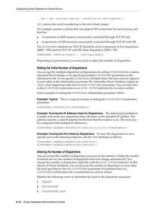 Configuring Oracle Database for Shared Server
5-12 Oracle Database Administrator's Guide
CEIL ( max. concurrent sessions / connections for each dispatcher )
CEIL returns the result roundest up to the next whole integer.
For example, assume a system that can support 970 connections for each process, and
that has:
■ A maximum of 4000 sessions concurrently connected through TCP/IP and
■ A maximum of 2,500 sessions concurrently connected through TCP/IP with SSL
The DISPATCHERS attribute for TCP/IP should be set to a minimum of five dispatchers
(4000 / 970), and for TCP/IP with SSL three dispatchers (2500 / 970:
DISPATCHERS='(PROT=tcp)(DISP=5)', '(PROT=tcps)(DISP=3)'
Depending on performance, you may need to adjust the number of dispatchers.
Setting the Initial Number of Dispatchers
You can specify multiple dispatcher configurations by setting DISPATCHERS to a comma
separated list of strings, or by specifying multiple DISPATCHERS parameters in the
initialization file. If you specify DISPATCHERS multiple times, the lines must be adjacent
to each other in the initialization parameter file. Internally, Oracle Database assigns an
INDEX value (beginning with zero) to each DISPATCHERS parameter. You can later refer
to that DISPATCHERS parameter in an ALTER SYSTEM statement by its index number.
Some examples of setting the DISPATCHERS initialization parameter follow.
Example: Typical This is a typical example of setting the DISPATCHERS initialization
parameter.
DISPATCHERS="(PROTOCOL=TCP)(DISPATCHERS=2)"
Example: Forcing the IP Address Used for Dispatchers The following hypothetical
example will create two dispatchers that will listen on the specified IP address. The
address must be a valid IP address for the host that the instance is on. (The host may
be configured with multiple IP addresses.)
DISPATCHERS="(ADDRESS=(PROTOCOL=TCP)(HOST=144.25.16.201))(DISPATCHERS=2)"
Example: Forcing the Port Used by Dispatchers To force the dispatchers to use a
specific port as the listening endpoint, add the PORT attribute as follows:
DISPATCHERS="(ADDRESS=(PROTOCOL=TCP)(PORT=5000))"
DISPATCHERS="(ADDRESS=(PROTOCOL=TCP)(PORT=5001))"
Altering the Number of Dispatchers
You can control the number of dispatcher processes in the instance. Unlike the number
of shared servers, the number of dispatchers does not change automatically. You
change the number of dispatchers explicitly with the ALTER SYSTEM statement. In this
release of Oracle Database, you can increase the number of dispatchers to more than
the limit specified by the MAX_DISPATCHERS parameter. It is planned that MAX_
DISPATCHERS will be taken into consideration in a future release.
Monitor the following views to determine the load on the dispatcher processes:
■ V$QUEUE
■ V$DISPATCHER
■ V$DISPATCHER_RATE
 