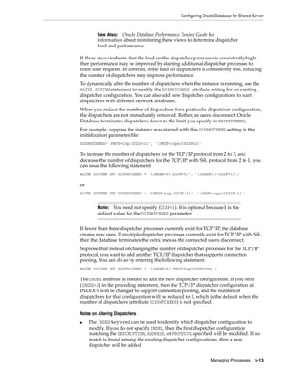 Configuring Oracle Database for Shared Server
Managing Processes 5-13
If these views indicate that the load on the dispatcher processes is consistently high,
then performance may be improved by starting additional dispatcher processes to
route user requests. In contrast, if the load on dispatchers is consistently low, reducing
the number of dispatchers may improve performance.
To dynamically alter the number of dispatchers when the instance is running, use the
ALTER SYSTEM statement to modify the DISPATCHERS attribute setting for an existing
dispatcher configuration. You can also add new dispatcher configurations to start
dispatchers with different network attributes.
When you reduce the number of dispatchers for a particular dispatcher configuration,
the dispatchers are not immediately removed. Rather, as users disconnect, Oracle
Database terminates dispatchers down to the limit you specify in DISPATCHERS,
For example, suppose the instance was started with this DISPATCHERS setting in the
initialization parameter file:
DISPATCHERS='(PROT=tcp)(DISP=2)', '(PROT=tcps)(DISP=2)'
To increase the number of dispatchers for the TCP/IP protocol from 2 to 3, and
decrease the number of dispatchers for the TCP/IP with SSL protocol from 2 to 1, you
can issue the following statement:
ALTER SYSTEM SET DISPATCHERS = '(INDEX=0)(DISP=3)', '(INDEX=1)(DISP=1)';
or
ALTER SYSTEM SET DISPATCHERS = '(PROT=tcp)(DISP=3)', '(PROT=tcps)(DISP=1)';
If fewer than three dispatcher processes currently exist for TCP/IP, the database
creates new ones. If multiple dispatcher processes currently exist for TCP/IP with SSL,
then the database terminates the extra ones as the connected users disconnect.
Suppose that instead of changing the number of dispatcher processes for the TCP/IP
protocol, you want to add another TCP/IP dispatcher that supports connection
pooling. You can do so by entering the following statement:
ALTER SYSTEM SET DISPATCHERS = '(INDEX=2)(PROT=tcp)(POOL=on)';
The INDEX attribute is needed to add the new dispatcher configuration. If you omit
(INDEX=2) in the preceding statement, then the TCP/IP dispatcher configuration at
INDEX 0 will be changed to support connection pooling, and the number of
dispatchers for that configuration will be reduced to 1, which is the default when the
number of dispatchers (attribute DISPATCHERS) is not specified.
Notes on Altering Dispatchers
■ The INDEX keyword can be used to identify which dispatcher configuration to
modify. If you do not specify INDEX, then the first dispatcher configuration
matching the DESCRIPTION, ADDRESS, or PROTOCOL specified will be modified. If no
match is found among the existing dispatcher configurations, then a new
dispatcher will be added.
See Also: Oracle Database Performance Tuning Guide for
information about monitoring these views to determine dispatcher
load and performance
Note: You need not specify (DISP=1). It is optional because 1 is the
default value for the DISPATCHERS parameter.
 