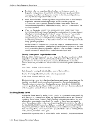 Configuring Oracle Database for Shared Server
5-14 Oracle Database Administrator's Guide
■ The INDEX value can range from 0 to n-1, where n is the current number of
dispatcher configurations. If your ALTER SYSTEM statement specifies an INDEX
value equal to n, where n is the current number of dispatcher configurations, a
new dispatcher configuration will be added.
■ To see the values of the current dispatcher configurations--that is, the number of
dispatchers, whether connection pooling is on, and so forth--query the
V$DISPATCHER_CONFIG dynamic performance view. To see which dispatcher
configuration a dispatcher is associated with, query the CONF_INDX column of the
V$DISPATCHER view.
■ When you change the DESCRIPTION, ADDRESS, PROTOCOL, CONNECTIONS, TICKS,
MULTIPLEX, and POOL attributes of a dispatcher configuration, the change does not
take effect for existing dispatchers but only for new dispatchers. Therefore, in
order for the change to be effective for all dispatchers associated with a
configuration, you must forcibly terminate existing dispatchers after altering the
DISPATCHERS parameter, and let the database start new ones in their place with the
newly specified properties.
The attributes LISTENER and SERVICES are not subject to the same constraint. They
apply to existing dispatchers associated with the modified configuration. Attribute
SESSIONS applies to existing dispatchers only if its value is reduced. However, if its
value is increased, it is applied only to newly started dispatchers.
Shutting Down Specific Dispatcher Processes
With the ALTER SYSTEM statement, you leave it up to the database to determine which
dispatchers to shut down to reduce the number of dispatchers. Alternatively, it is
possible to shut down specific dispatcher processes. To identify the name of the
specific dispatcher process to shut down, use the V$DISPATCHER dynamic performance
view.
SELECT NAME, NETWORK FROM V$DISPATCHER;
Each dispatcher is uniquely identified by a name of the form Dnnn.
To shut down dispatcher D002, issue the following statement:
ALTER SYSTEM SHUTDOWN IMMEDIATE 'D002';
The IMMEDIATE keyword stops the dispatcher from accepting new connections and the
database immediately terminates all existing connections through that dispatcher.
After all sessions are cleaned up, the dispatcher process shuts down. If IMMEDIATE
were not specified, the dispatcher would wait until all of its users disconnected and all
of its connections terminated before shutting down.
Disabling Shared Server
You disable shared server by setting SHARED_SERVERS to 0. You can do this dynamically
with the ALTER SYSTEM statement. When you disable shared server, no new clients can
connect in shared mode. However, Oracle Database retains some shared servers until
all shared server connections are closed. The number of shared servers retained is
either the number specified by the preceding setting of SHARED_SERVERS or the value of
the MAX_SHARED_SERVERS parameter, whichever is smaller. If both SHARED_SERVERS and
MAX_SHARED_SERVERS are set to 0, then all shared servers will terminate and requests
from remaining shared server clients will be queued until the value of SHARED_SERVERS
or MAX_SHARED_SERVERS is raised again.
To terminate dispatchers once all shared server clients disconnect, enter this statement:
 