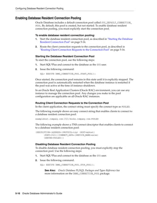 Configuring Database Resident Connection Pooling
5-16 Oracle Database Administrator's Guide
Enabling Database Resident Connection Pooling
Oracle Database includes a default connection pool called SYS_DEFAULT_CONNECTION_
POOL. By default, this pool is created, but not started. To enable database resident
connection pooling, you must explicitly start the connection pool.
To enable database resident connection pooling:
1. Start the database resident connection pool, as described in "Starting the Database
Resident Connection Pool" on page 5-16.
2. Route the client connection requests to the connection pool, as described in
"Routing Client Connection Requests to the Connection Pool" on page 5-16.
Starting the Database Resident Connection Pool
To start the connection pool, use the following steps:
1. Start SQL*Plus and connect to the database as the SYS user.
2. Issue the following command:
SQL> EXECUTE DBMS_CONNECTION_POOL.START_POOL();
Once started, the connection pool remains in this state until it is explicitly stopped. The
connection pool is automatically restarted when the database instance is restarted if
the pool was active at the time of instance shutdown.
In an Oracle Real Application Clusters (Oracle RAC) environment, you can use any
instance to manage the connection pool. Any changes you make to the pool
configuration are applicable on all Oracle RAC instances.
Routing Client Connection Requests to the Connection Pool
In the client application, the connect string must specify the connect type as POOLED.
The following example shows an easy connect string that enables clients to connect to
a database resident connection pool:
examplehost.company.com:1521/books.company.com:POOLED
The following example shows a TNS connect descriptor that enables clients to connect
to a database resident connection pool:
(DESCRIPTION=(ADDRESS=(PROTOCOL=tcp) (HOST=myhost)
(PORT=1521))(CONNECT_DATA=(SERVICE_NAME=sales)
(SERVER=POOLED)))
Disabling Database Resident Connection Pooling
To disable database resident connection pooling, you must explicitly stop the
connection pool. Use the following steps:
1. Start SQL*Plus and connect to the database as the SYS user.
2. Issue the following command:
SQL> EXECUTE DBMS_CONNECTION_POOL.STOP_POOL();
See Also: Oracle Database PL/SQL Packages and Types Reference for
more information on the DBMS_CONNECTION_POOL package.
 