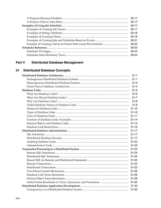 xxiv
A Program Becomes Disabled..................................................................................................... 30-17
A Window Fails to Take Effect.................................................................................................... 30-17
Examples of Using the Scheduler .................................................................................................... 30-17
Examples of Creating Job Classes............................................................................................... 30-17
Examples of Setting Attributes.................................................................................................... 30-18
Examples of Creating Chains ...................................................................................................... 30-19
Examples of Creating Jobs and Schedules Based on Events................................................... 30-21
Example of Creating a Job In an Oracle Data Guard Environment....................................... 30-22
Scheduler Reference ........................................................................................................................... 30-23
Scheduler Privileges...................................................................................................................... 30-23
Scheduler Data Dictionary Views............................................................................................... 30-24
Part V Distributed Database Management
31 Distributed Database Concepts
Distributed Database Architecture.................................................................................................... 31-1
Homogenous Distributed Database Systems.............................................................................. 31-1
Heterogeneous Distributed Database Systems........................................................................... 31-3
Client/Server Database Architecture........................................................................................... 31-4
Database Links....................................................................................................................................... 31-5
What Are Database Links?............................................................................................................. 31-6
What Are Shared Database Links? ............................................................................................... 31-7
Why Use Database Links?.............................................................................................................. 31-8
Global Database Names in Database Links................................................................................. 31-8
Names for Database Links........................................................................................................... 31-10
Types of Database Links .............................................................................................................. 31-10
Users of Database Links............................................................................................................... 31-11
Creation of Database Links: Examples....................................................................................... 31-14
Schema Objects and Database Links .......................................................................................... 31-14
Database Link Restrictions........................................................................................................... 31-16
Distributed Database Administration ............................................................................................ 31-17
Site Autonomy............................................................................................................................... 31-17
Distributed Database Security..................................................................................................... 31-17
Auditing Database Links ............................................................................................................. 31-22
Administration Tools.................................................................................................................... 31-23
Transaction Processing in a Distributed System .......................................................................... 31-24
Remote SQL Statements............................................................................................................... 31-24
Distributed SQL Statements ........................................................................................................ 31-24
Shared SQL for Remote and Distributed Statements .............................................................. 31-25
Remote Transactions..................................................................................................................... 31-25
Distributed Transactions.............................................................................................................. 31-25
Two-Phase Commit Mechanism................................................................................................. 31-26
Database Link Name Resolution ................................................................................................ 31-26
Schema Object Name Resolution................................................................................................ 31-28
Global Name Resolution in Views, Synonyms, and Procedures .......................................... 31-30
Distributed Database Application Development......................................................................... 31-32
Transparency in a Distributed Database System...................................................................... 31-32
 