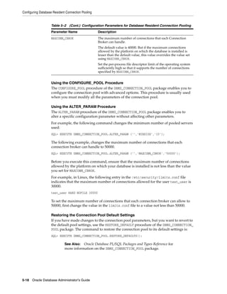 Configuring Database Resident Connection Pooling
5-18 Oracle Database Administrator's Guide
Using the CONFIGURE_POOL Procedure
The CONFIGURE_POOL procedure of the DBMS_CONNECTION_POOL package enables you to
configure the connection pool with advanced options. This procedure is usually used
when you must modify all the parameters of the connection pool.
Using the ALTER_PARAM Procedure
The ALTER_PARAM procedure of the DBMS_CONNECTION_POOL package enables you to
alter a specific configuration parameter without affecting other parameters.
For example, the following command changes the minimum number of pooled servers
used:
SQL> EXECUTE DBMS_CONNECTION_POOL.ALTER_PARAM ('','MINSIZE','10');
The following example, changes the maximum number of connections that each
connection broker can handle to 50000.
SQL> EXECUTE DBMS_CONNECTION_POOL.ALTER_PARAM ('','MAXCONN_CBROK','50000');
Before you execute this command, ensure that the maximum number of connections
allowed by the platform on which your database is installed is not less than the value
you set for MAXCONN_CBROK.
For example, in Linux, the following entry in the /etc/security/limits.conf file
indicates that the maximum number of connections allowed for the user test_user is
30000.
test_user HARD NOFILE 30000
To set the maximum number of connections that each connection broker can allow to
50000, first change the value in the limits.conf file to a value not less than 50000.
Restoring the Connection Pool Default Settings
If you have made changes to the connection pool parameters, but you want to revert to
the default pool settings, use the RESTORE_DEFAULT procedure of the DBMS_CONNECTION_
POOL package. The command to restore the connection pool to its default settings is:
SQL> EXECUTE DBMS_CONNECTION_POOL.RESTORE_DEFAULTS();
MAXCONN_CBROK The maximum number of connections that each Connection
Broker can handle.
The default value is 40000. But if the maximum connections
allowed by the platform on which the database is installed is
lesser than the default value, this value overrides the value set
using MAXCONN_CBROK.
Set the per-process file descriptor limit of the operating system
sufficiently high so that it supports the number of connections
specified by MAXCONN_CBROK.
See Also: Oracle Database PL/SQL Packages and Types Reference for
more information on the DBMS_CONNECTION_POOL package.
Table 5–2 (Cont.) Configuration Parameters for Database Resident Connection Pooling
Parameter Name Description
 