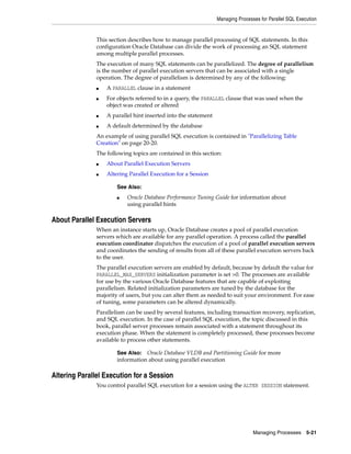Managing Processes for Parallel SQL Execution
Managing Processes 5-21
This section describes how to manage parallel processing of SQL statements. In this
configuration Oracle Database can divide the work of processing an SQL statement
among multiple parallel processes.
The execution of many SQL statements can be parallelized. The degree of parallelism
is the number of parallel execution servers that can be associated with a single
operation. The degree of parallelism is determined by any of the following:
■ A PARALLEL clause in a statement
■ For objects referred to in a query, the PARALLEL clause that was used when the
object was created or altered
■ A parallel hint inserted into the statement
■ A default determined by the database
An example of using parallel SQL execution is contained in "Parallelizing Table
Creation" on page 20-20.
The following topics are contained in this section:
■ About Parallel Execution Servers
■ Altering Parallel Execution for a Session
About Parallel Execution Servers
When an instance starts up, Oracle Database creates a pool of parallel execution
servers which are available for any parallel operation. A process called the parallel
execution coordinator dispatches the execution of a pool of parallel execution servers
and coordinates the sending of results from all of these parallel execution servers back
to the user.
The parallel execution servers are enabled by default, because by default the value for
PARALLEL_MAX_SERVERS initialization parameter is set >0. The processes are available
for use by the various Oracle Database features that are capable of exploiting
parallelism. Related initialization parameters are tuned by the database for the
majority of users, but you can alter them as needed to suit your environment. For ease
of tuning, some parameters can be altered dynamically.
Parallelism can be used by several features, including transaction recovery, replication,
and SQL execution. In the case of parallel SQL execution, the topic discussed in this
book, parallel server processes remain associated with a statement throughout its
execution phase. When the statement is completely processed, these processes become
available to process other statements.
Altering Parallel Execution for a Session
You control parallel SQL execution for a session using the ALTER SESSION statement.
See Also:
■ Oracle Database Performance Tuning Guide for information about
using parallel hints
See Also: Oracle Database VLDB and Partitioning Guide for more
information about using parallel execution
 