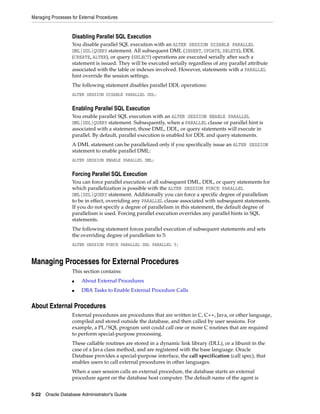 Managing Processes for External Procedures
5-22 Oracle Database Administrator's Guide
Disabling Parallel SQL Execution
You disable parallel SQL execution with an ALTER SESSION DISABLE PARALLEL
DML|DDL|QUERY statement. All subsequent DML (INSERT, UPDATE, DELETE), DDL
(CREATE, ALTER), or query (SELECT) operations are executed serially after such a
statement is issued. They will be executed serially regardless of any parallel attribute
associated with the table or indexes involved. However, statements with a PARALLEL
hint override the session settings.
The following statement disables parallel DDL operations:
ALTER SESSION DISABLE PARALLEL DDL;
Enabling Parallel SQL Execution
You enable parallel SQL execution with an ALTER SESSION ENABLE PARALLEL
DML|DDL|QUERY statement. Subsequently, when a PARALLEL clause or parallel hint is
associated with a statement, those DML, DDL, or query statements will execute in
parallel. By default, parallel execution is enabled for DDL and query statements.
A DML statement can be parallelized only if you specifically issue an ALTER SESSION
statement to enable parallel DML:
ALTER SESSION ENABLE PARALLEL DML;
Forcing Parallel SQL Execution
You can force parallel execution of all subsequent DML, DDL, or query statements for
which parallelization is possible with the ALTER SESSION FORCE PARALLEL
DML|DDL|QUERY statement. Additionally you can force a specific degree of parallelism
to be in effect, overriding any PARALLEL clause associated with subsequent statements.
If you do not specify a degree of parallelism in this statement, the default degree of
parallelism is used. Forcing parallel execution overrides any parallel hints in SQL
statements.
The following statement forces parallel execution of subsequent statements and sets
the overriding degree of parallelism to 5:
ALTER SESSION FORCE PARALLEL DDL PARALLEL 5;
Managing Processes for External Procedures
This section contains:
■ About External Procedures
■ DBA Tasks to Enable External Procedure Calls
About External Procedures
External procedures are procedures that are written in C, C++, Java, or other language,
compiled and stored outside the database, and then called by user sessions. For
example, a PL/SQL program unit could call one or more C routines that are required
to perform special-purpose processing.
These callable routines are stored in a dynamic link library (DLL), or a libunit in the
case of a Java class method, and are registered with the base language. Oracle
Database provides a special-purpose interface, the call specification (call spec), that
enables users to call external procedures in other languages.
When a user session calls an external procedure, the database starts an external
procedure agent on the database host computer. The default name of the agent is
 