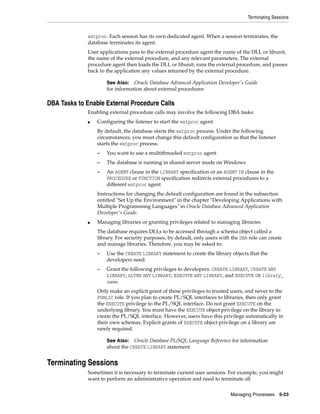 Terminating Sessions
Managing Processes 5-23
extproc. Each session has its own dedicated agent. When a session terminates, the
database terminates its agent.
User applications pass to the external procedure agent the name of the DLL or libunit,
the name of the external procedure, and any relevant parameters. The external
procedure agent then loads the DLL or libunit, runs the external procedure, and passes
back to the application any values returned by the external procedure.
DBA Tasks to Enable External Procedure Calls
Enabling external procedure calls may involve the following DBA tasks:
■ Configuring the listener to start the extproc agent
By default, the database starts the extproc process. Under the following
circumstances, you must change this default configuration so that the listener
starts the extproc process:
– You want to use a multithreaded extproc agent
– The database is running in shared server mode on Windows
– An AGENT clause in the LIBRARY specification or an AGENT IN clause in the
PROCEDURE or FUNCTION specification redirects external procedures to a
different extproc agent
Instructions for changing the default configuration are found in the subsection
entitled "Set Up the Environment" in the chapter "Developing Applications with
Multiple Programming Languages" in Oracle Database Advanced Application
Developer's Guide.
■ Managing libraries or granting privileges related to managing libraries
The database requires DLLs to be accessed through a schema object called a
library. For security purposes, by default, only users with the DBA role can create
and manage libraries. Therefore, you may be asked to:
– Use the CREATE LIBRARY statement to create the library objects that the
developers need.
– Grant the following privileges to developers: CREATE LIBRARY, CREATE ANY
LIBRARY, ALTER ANY LIBRARY, EXECUTE ANY LIBRARY, and EXECUTE ON library_
name.
Only make an explicit grant of these privileges to trusted users, and never to the
PUBLIC role. If you plan to create PL/SQL interfaces to libraries, then only grant
the EXECUTE privilege to the PL/SQL interface. Do not grant EXECUTE on the
underlying library. You must have the EXECUTE object privilege on the library to
create the PL/SQL interface. However, users have this privilege automatically in
their own schemas. Explicit grants of EXECUTE object privilege on a library are
rarely required.
Terminating Sessions
Sometimes it is necessary to terminate current user sessions. For example, you might
want to perform an administrative operation and need to terminate all
See Also: Oracle Database Advanced Application Developer's Guide
for information about external procedures
See Also: Oracle Database PL/SQL Language Reference for information
about the CREATE LIBRARY statement
 