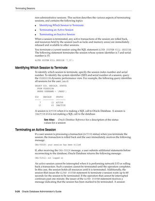 Terminating Sessions
5-24 Oracle Database Administrator's Guide
non-administrative sessions. This section describes the various aspects of terminating
sessions, and contains the following topics:
■ Identifying Which Session to Terminate
■ Terminating an Active Session
■ Terminating an Inactive Session
When a session is terminated, any active transactions of the session are rolled back,
and resources held by the session (such as locks and memory areas) are immediately
released and available to other sessions.
You terminate a current session using the SQL statement ALTER SYSTEM KILL SESSION.
The following statement terminates the session whose system identifier is 7 and serial
number is 15:
ALTER SYSTEM KILL SESSION '7,15';
Identifying Which Session to Terminate
To identify which session to terminate, specify the session index number and serial
number. To identify the system identifier (SID) and serial number of a session, query
the V$SESSION dynamic performance view. For example, the following query identifies
all sessions for the user jward:
SELECT SID, SERIAL#, STATUS
FROM V$SESSION
WHERE USERNAME = 'JWARD';
SID SERIAL# STATUS
----- --------- --------
7 15 ACTIVE
12 63 INACTIVE
A session is ACTIVE when it is making a SQL call to Oracle Database. A session is
INACTIVE if it is not making a SQL call to the database.
Terminating an Active Session
If a user session is processing a transaction (ACTIVE status) when you terminate the
session, the transaction is rolled back and the user immediately receives the following
message:
ORA-00028: your session has been killed
If, after receiving the ORA-00028 message, a user submits additional statements before
reconnecting to the database, Oracle Database returns the following message:
ORA-01012: not logged on
An active session cannot be interrupted when it is performing network I/O or rolling
back a transaction. Such a session cannot be terminated until the operation completes.
In this case, the session holds all resources until it is terminated. Additionally, the
session that issues the ALTER SYSTEM statement to terminate a session waits up to 60
seconds for the session to be terminated. If the operation that cannot be interrupted
continues past one minute, the issuer of the ALTER SYSTEM statement receives a
message indicating that the session has been marked to be terminated. A session
See Also: Oracle Database Reference for a description of the status
values for a session
 