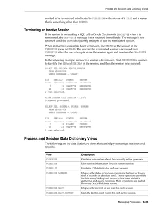 Process and Session Data Dictionary Views
Managing Processes 5-25
marked to be terminated is indicated in V$SESSION with a status of KILLED and a server
that is something other than PSEUDO.
Terminating an Inactive Session
If the session is not making a SQL call to Oracle Database (is INACTIVE) when it is
terminated, the ORA-00028 message is not returned immediately. The message is not
returned until the user subsequently attempts to use the terminated session.
When an inactive session has been terminated, the STATUS of the session in the
V$SESSION view is KILLED. The row for the terminated session is removed from
V$SESSION after the user attempts to use the session again and receives the ORA-00028
message.
In the following example, an inactive session is terminated. First, V$SESSION is queried
to identify the SID and SERIAL# of the session, and then the session is terminated.
SELECT SID,SERIAL#,STATUS,SERVER
FROM V$SESSION
WHERE USERNAME = 'JWARD';
SID SERIAL# STATUS SERVER
----- -------- --------- ---------
7 15 INACTIVE DEDICATED
12 63 INACTIVE DEDICATED
2 rows selected.
ALTER SYSTEM KILL SESSION '7,15';
Statement processed.
SELECT SID, SERIAL#, STATUS, SERVER
FROM V$SESSION
WHERE USERNAME = 'JWARD';
SID SERIAL# STATUS SERVER
----- -------- --------- ---------
7 15 KILLED PSEUDO
12 63 INACTIVE DEDICATED
2 rows selected.
Process and Session Data Dictionary Views
The following are the data dictionary views that can help you manage processes and
sessions.
View Description
V$PROCESS Contains information about the currently active processes
V$SESSION Lists session information for each current session
V$SESS_IO Contains I/O statistics for each user session
V$SESSION_LONGOPS Displays the status of various operations that run for longer
than 6 seconds (in absolute time). These operations currently
include many backup and recovery functions, statistics
gathering, and query execution. More operations are added
for every Oracle Database release.
V$SESSION_WAIT Displays the current or last wait for each session
V$SESSION_WAIT_HISTORY Lists the last ten wait events for each active session
 