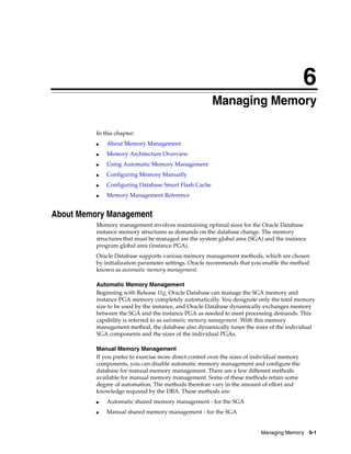 6
Managing Memory 6-1
6 Managing Memory
In this chapter:
■ About Memory Management
■ Memory Architecture Overview
■ Using Automatic Memory Management
■ Configuring Memory Manually
■ Configuring Database Smart Flash Cache
■ Memory Management Reference
About Memory Management
Memory management involves maintaining optimal sizes for the Oracle Database
instance memory structures as demands on the database change. The memory
structures that must be managed are the system global area (SGA) and the instance
program global area (instance PGA).
Oracle Database supports various memory management methods, which are chosen
by initialization parameter settings. Oracle recommends that you enable the method
known as automatic memory management.
Automatic Memory Management
Beginning with Release 11g, Oracle Database can manage the SGA memory and
instance PGA memory completely automatically. You designate only the total memory
size to be used by the instance, and Oracle Database dynamically exchanges memory
between the SGA and the instance PGA as needed to meet processing demands. This
capability is referred to as automatic memory management. With this memory
management method, the database also dynamically tunes the sizes of the individual
SGA components and the sizes of the individual PGAs.
Manual Memory Management
If you prefer to exercise more direct control over the sizes of individual memory
components, you can disable automatic memory management and configure the
database for manual memory management. There are a few different methods
available for manual memory management. Some of these methods retain some
degree of automation. The methods therefore vary in the amount of effort and
knowledge required by the DBA. These methods are:
■ Automatic shared memory management - for the SGA
■ Manual shared memory management - for the SGA
 