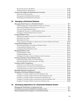 xxv
Remote Procedure Calls (RPCs).................................................................................................. 31-33
Distributed Query Optimization ................................................................................................ 31-34
Character Set Support for Distributed Environments ................................................................. 31-34
Client/Server Environment......................................................................................................... 31-35
Homogeneous Distributed Environment.................................................................................. 31-35
Heterogeneous Distributed Environment ................................................................................. 31-36
32 Managing a Distributed Database
Managing Global Names in a Distributed System ........................................................................ 32-1
Understanding How Global Database Names Are Formed..................................................... 32-1
Determining Whether Global Naming Is Enforced ................................................................... 32-2
Viewing a Global Database Name................................................................................................ 32-3
Changing the Domain in a Global Database Name ................................................................... 32-3
Changing a Global Database Name: Scenario ............................................................................ 32-3
Creating Database Links...................................................................................................................... 32-6
Obtaining Privileges Necessary for Creating Database Links.................................................. 32-6
Specifying Link Types .................................................................................................................... 32-7
Specifying Link Users..................................................................................................................... 32-8
Using Connection Qualifiers to Specify Service Names Within Link Names...................... 32-10
Using Shared Database Links........................................................................................................... 32-10
Determining Whether to Use Shared Database Links............................................................. 32-11
Creating Shared Database Links................................................................................................. 32-12
Configuring Shared Database Links .......................................................................................... 32-12
Managing Database Links................................................................................................................. 32-14
Closing Database Links................................................................................................................ 32-14
Dropping Database Links ............................................................................................................ 32-15
Limiting the Number of Active Database Link Connections ................................................. 32-16
Viewing Information About Database Links................................................................................ 32-16
Determining Which Links Are in the Database........................................................................ 32-16
Determining Which Link Connections Are Open.................................................................... 32-17
Creating Location Transparency ...................................................................................................... 32-18
Using Views to Create Location Transparency ........................................................................ 32-19
Using Synonyms to Create Location Transparency................................................................. 32-20
Using Procedures to Create Location Transparency ............................................................. 32-21
Managing Statement Transparency................................................................................................. 32-23
Managing a Distributed Database: Examples ............................................................................... 32-24
Example 1: Creating a Public Fixed User Database Link ........................................................ 32-25
Example 2: Creating a Public Fixed User Shared Database Link........................................... 32-25
Example 3: Creating a Public Connected User Database Link............................................... 32-25
Example 4: Creating a Public Connected User Shared Database Link.................................. 32-26
Example 5: Creating a Public Current User Database Link.................................................... 32-26
33 Developing Applications for a Distributed Database System
Managing the Distribution of Application Data ............................................................................ 33-1
Controlling Connections Established by Database Links ............................................................ 33-1
Maintaining Referential Integrity in a Distributed System ......................................................... 33-2
 