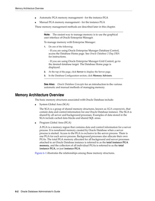 Memory Architecture Overview
6-2 Oracle Database Administrator's Guide
■ Automatic PGA memory management - for the instance PGA
■ Manual PGA memory management - for the instance PGA
These memory management methods are described later in this chapter.
Memory Architecture Overview
The basic memory structures associated with Oracle Database include:
■ System Global Area (SGA)
The SGA is a group of shared memory structures, known as SGA components, that
contain data and control information for one Oracle Database instance. The SGA is
shared by all server and background processes. Examples of data stored in the
SGA include cached data blocks and shared SQL areas.
■ Program Global Area (PGA)
A PGA is a memory region that contains data and control information for a server
process. It is nonshared memory created by Oracle Database when a server
process is started. Access to the PGA is exclusive to the server process. There is
one PGA for each server process. Background processes also allocate their own
PGAs. The total PGA memory allocated for all background and server processes
attached to an Oracle Database instance is referred to as the total instance PGA
memory, and the collection of all individual PGAs is referred to as the total
instance PGA, or just instance PGA.
Figure 6–1 illustrates the relationships among these memory structures.
Note: The easiest way to manage memory is to use the graphical
user interface of Oracle Enterprise Manager.
To manage memory with Enterprise Manager:
1. Do one of the following:
- If you are using Oracle Enterprise Manager Database Control,
access the Database Home page. See Oracle Database 2 Day DBA
for instructions.
- If you are using Oracle Enterprise Manager Grid Control, go to
the desired database target. The Database Home page is
displayed.
2. At the top of the page, click Server to display the Server page.
3. In the Database Configuration section, click Memory Advisors.
See Also: Oracle Database Concepts for an introduction to the various
automatic and manual methods of managing memory.
 