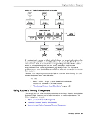 Using Automatic Memory Management
Managing Memory 6-3
Figure 6–1 Oracle Database Memory Structures
If your database is running on Solaris or Oracle Linux, you can optionally add another
memory component: Database Smart Flash Cache (the flash cache). The flash cache is
an extension of the SGA-resident buffer cache, providing a level 2 cache for database
blocks. It can improve response time and overall throughput, especially for
read-intensive online transaction processing (OLTP) workloads. The flash cache
resides on one or more flash disk devices, which are solid state storage devices that use
flash memory.
The flash cache is typically more economical than additional main memory, and is an
order of magnitude faster than disk drives.
Using Automatic Memory Management
This section provides background information on the automatic memory management
feature of Oracle Database, and includes instructions for enabling this feature. The
following topics are covered:
■ About Automatic Memory Management
■ Enabling Automatic Memory Management
■ Monitoring and Tuning Automatic Memory Management
See Also:
■ Oracle Database Concepts for more information on memory
architecture in an Oracle Database instance
■ "Configuring Database Smart Flash Cache" on page 6-21
Background
Process
Background
Process
Server
Process 2
Server
Process 1
Server
Process 3
System Global Area
Flash
Cache
PGA PGA
PGAPGAPGA
Shared
Pool
Java
Pool
Redo
Buffer
Streams
Pool
Large
Pool
Buffer
Cache
Other
Components
 