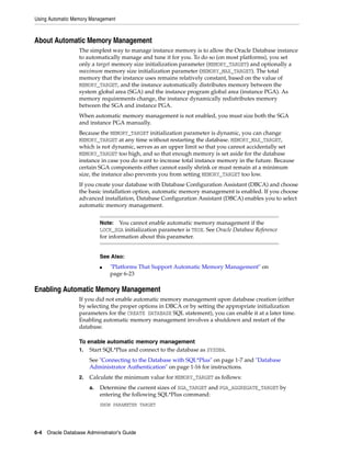 Using Automatic Memory Management
6-4 Oracle Database Administrator's Guide
About Automatic Memory Management
The simplest way to manage instance memory is to allow the Oracle Database instance
to automatically manage and tune it for you. To do so (on most platforms), you set
only a target memory size initialization parameter (MEMORY_TARGET) and optionally a
maximum memory size initialization parameter (MEMORY_MAX_TARGET). The total
memory that the instance uses remains relatively constant, based on the value of
MEMORY_TARGET, and the instance automatically distributes memory between the
system global area (SGA) and the instance program global area (instance PGA). As
memory requirements change, the instance dynamically redistributes memory
between the SGA and instance PGA.
When automatic memory management is not enabled, you must size both the SGA
and instance PGA manually.
Because the MEMORY_TARGET initialization parameter is dynamic, you can change
MEMORY_TARGET at any time without restarting the database. MEMORY_MAX_TARGET,
which is not dynamic, serves as an upper limit so that you cannot accidentally set
MEMORY_TARGET too high, and so that enough memory is set aside for the database
instance in case you do want to increase total instance memory in the future. Because
certain SGA components either cannot easily shrink or must remain at a minimum
size, the instance also prevents you from setting MEMORY_TARGET too low.
If you create your database with Database Configuration Assistant (DBCA) and choose
the basic installation option, automatic memory management is enabled. If you choose
advanced installation, Database Configuration Assistant (DBCA) enables you to select
automatic memory management.
Enabling Automatic Memory Management
If you did not enable automatic memory management upon database creation (either
by selecting the proper options in DBCA or by setting the appropriate initialization
parameters for the CREATE DATABASE SQL statement), you can enable it at a later time.
Enabling automatic memory management involves a shutdown and restart of the
database.
To enable automatic memory management
1. Start SQL*Plus and connect to the database as SYSDBA.
See "Connecting to the Database with SQL*Plus" on page 1-7 and "Database
Administrator Authentication" on page 1-16 for instructions.
2. Calculate the minimum value for MEMORY_TARGET as follows:
a. Determine the current sizes of SGA_TARGET and PGA_AGGREGATE_TARGET by
entering the following SQL*Plus command:
SHOW PARAMETER TARGET
Note: You cannot enable automatic memory management if the
LOCK_SGA initialization parameter is TRUE. See Oracle Database Reference
for information about this parameter.
See Also:
■ "Platforms That Support Automatic Memory Management" on
page 6-23
 