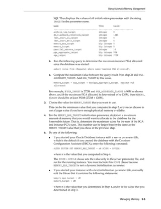 Using Automatic Memory Management
Managing Memory 6-5
SQL*Plus displays the values of all initialization parameters with the string
TARGET in the parameter name.
NAME TYPE VALUE
------------------------------------ ----------- ----------------
archive_lag_target integer 0
db_flashback_retention_target integer 1440
fast_start_io_target integer 0
fast_start_mttr_target integer 0
memory_max_target big integer 0
memory_target big integer 0
parallel_servers_target integer 16
pga_aggregate_target big integer 90M
sga_target big integer 272M
b. Run the following query to determine the maximum instance PGA allocated
since the database was started:
select value from v$pgastat where name='maximum PGA allocated';
c. Compute the maximum value between the query result from step 2b and PGA_
AGGREGATE_TARGET. Add SGA_TARGET to this value.
memory_target = sga_target + max(pga_aggregate_target, maximum PGA
allocated)
For example, if SGA_TARGET is 272M and PGA_AGGREGATE_TARGET is 90M as shown
above, and if the maximum PGA allocated is determined to be 120M, then MEMORY_
TARGET should be at least 392M (272M + 120M).
3. Choose the value for MEMORY_TARGET that you want to use.
This can be the minimum value that you computed in step 2, or you can choose to
use a larger value if you have enough physical memory available.
4. For the MEMORY_MAX_TARGET initialization parameter, decide on a maximum
amount of memory that you would want to allocate to the database for the
foreseeable future. That is, determine the maximum value for the sum of the SGA
and instance PGA sizes. This number can be larger than or the same as the
MEMORY_TARGET value that you chose in the previous step.
5. Do one of the following:
■ If you started your Oracle Database instance with a server parameter file,
which is the default if you created the database with the Database
Configuration Assistant (DBCA), enter the following command:
ALTER SYSTEM SET MEMORY_MAX_TARGET = nM SCOPE = SPFILE;
where n is the value that you computed in Step 4.
The SCOPE = SPFILE clause sets the value only in the server parameter file, and
not for the running instance. You must include this SCOPE clause because
MEMORY_MAX_TARGET is not a dynamic initialization parameter.
■ If you started your instance with a text initialization parameter file, manually
edit the file so that it contains the following statements:
memory_max_target = nM
memory_target = mM
where n is the value that you determined in Step 4, and m is the value that you
determined in step 3.
 