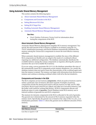 Configuring Memory Manually
6-8 Oracle Database Administrator's Guide
Using Automatic Shared Memory Management
This section contains the following topics:
■ About Automatic Shared Memory Management
■ Components and Granules in the SGA
■ Setting Maximum SGA Size
■ Setting SGA Target Size
■ Enabling Automatic Shared Memory Management
■ Automatic Shared Memory Management Advanced Topics
About Automatic Shared Memory Management
Automatic Shared Memory Management simplifies SGA memory management. You
specify the total amount of SGA memory available to an instance using the SGA_
TARGET initialization parameter and Oracle Database automatically distributes this
memory among the various SGA components to ensure the most effective memory
utilization.
When automatic shared memory management is enabled, the sizes of the different
SGA components are flexible and can adapt to the needs of a workload without
requiring any additional configuration. The database automatically distributes the
available memory among the various components as required, allowing the system to
maximize the use of all available SGA memory.
If you are using a server parameter file (SPFILE), the database remembers the sizes of
the automatically tuned SGA components across instance shutdowns. As a result, the
database instance does not need to learn the characteristics of the workload again each
time the instance is started. The instance can begin with information from the previous
instance and continue evaluating workload where it left off at the last shutdown.
Components and Granules in the SGA
The SGA comprises several memory components, which are pools of memory used to
satisfy a particular class of memory allocation requests. Examples of memory
components include the shared pool (used to allocate memory for SQL and PL/SQL
execution), the java pool (used for java objects and other java execution memory), and
the buffer cache (used for caching disk blocks). All SGA components allocate and
deallocate space in units of granules. Oracle Database tracks SGA memory use in
internal numbers of granules for each SGA component.
The memory for dynamic components in the SGA is allocated in the unit of granules.
The granule size is determined by the amount of SGA memory requested when the
instance starts. Specifically, the granule size is based on the value of the SGA_MAX_SIZE
initialization parameter. Table 6–1 shows the granule size for different amounts of SGA
memory.
See Also:
■ Oracle Database Performance Tuning Guide for information about
tuning the components of the SGA
Table 6–1 Granule Size
SGA Memory Amount Granule Size
Less than or equal to 1 GB 4 MB
 