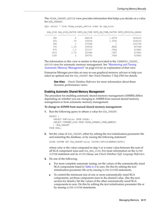 Configuring Memory Manually
Managing Memory 6-11
The V$SGA_TARGET_ADVICE view provides information that helps you decide on a value
for SGA_TARGET.
SQL> select * from v$sga_target_advice order by sga_size;
SGA_SIZE SGA_SIZE_FACTOR ESTD_DB_TIME ESTD_DB_TIME_FACTOR ESTD_PHYSICAL_READS
---------- --------------- ------------ ------------------- -------------------
290 .5 448176 1.6578 1636103
435 .75 339336 1.2552 1636103
580 1 270344 1 1201780
725 1.25 239038 .8842 907584
870 1.5 211517 .7824 513881
1015 1.75 201866 .7467 513881
1160 2 200703 .7424 513881
The information in this view is similar to that provided in the V$MEMORY_TARGET_
ADVICE view for automatic memory management. See "Monitoring and Tuning
Automatic Memory Management" on page 6-6 for an explanation of that view.
Enterprise Manager provides an easy-to-use graphical memory advisor to help you
select an optimal size for SGA_TARGET. See Oracle Database 2 Day DBA for details.
Enabling Automatic Shared Memory Management
The procedure for enabling automatic shared memory management (ASMM) differs
depending on whether you are changing to ASMM from manual shared memory
management or from automatic memory management.
To change to ASMM from manual shared memory management:
1. Run the following query to obtain a value for SGA_TARGET:
SELECT (
(SELECT SUM(value) FROM V$SGA) -
(SELECT CURRENT_SIZE FROM V$SGA_DYNAMIC_FREE_MEMORY)
) "SGA_TARGET"
FROM DUAL;
2. Set the value of SGA_TARGET, either by editing the text initialization parameter file
and restarting the database, or by issuing the following statement:
ALTER SYSTEM SET SGA_TARGET=value [SCOPE={SPFILE|MEMORY|BOTH}]
where value is the value computed in step 1 or is some value between the sum of
all SGA component sizes and SGA_MAX_SIZE. For more information on the ALTER
SYSTEM statement and its SCOPE clause, see Oracle Database SQL Language Reference.
3. Do one of the following:
■ For more complete automatic tuning, set the values of the automatically sized
SGA components listed in Table 6–2 to zero. Do this by editing the text
initialization parameter file or by issuing ALTER SYSTEM statements.
■ To control the minimum size of one or more automatically sized SGA
components, set those component sizes to the desired value. (See the next
section for details.) Set the values of the other automatically sized SGA
components to zero. Do this by editing the text initialization parameter file or
by issuing ALTER SYSTEM statements.
See Also: Oracle Database Reference for more information about these
dynamic performance views
 