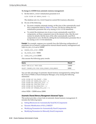 Configuring Memory Manually
6-12 Oracle Database Administrator's Guide
To change to ASMM from automatic memory management:
1. Set the MEMORY_TARGET initialization parameter to 0.
ALTER SYSTEM SET MEMORY_TARGET = 0;
The database sets SGA_TARGET based on current SGA memory allocation.
2. Do one of the following:
■ For more complete automatic tuning, set the sizes of the automatically sized
SGA components listed in Table 6–2 to zero. Do this by editing the text
initialization parameter file or by issuing ALTER SYSTEM statements.
■ To control the minimum size of one or more automatically sized SGA
components, set those component sizes to the desired value. (See the next
section for details.) Set the sizes of the other automatically sized SGA
components to zero. Do this by editing the text initialization parameter file or
by issuing ALTER SYSTEM statements.
Example For example, suppose you currently have the following configuration of
parameters for an instance configured for manual shared memory management and
with SGA_MAX_SIZE set to 1200M:
■ SHARED_POOL_SIZE = 200M
■ DB_CACHE_SIZE = 500M
■ LARGE_POOL_SIZE=200M
Also assume the following query results:
You can take advantage of automatic shared memory management by setting Total
SGA Size to 992M in Oracle Enterprise Manager, or by issuing the following
statements:
ALTER SYSTEM SET SGA_TARGET = 992M;
ALTER SYSTEM SET SHARED_POOL_SIZE = 0;
ALTER SYSTEM SET LARGE_POOL_SIZE = 0;
ALTER SYSTEM SET JAVA_POOL_SIZE = 0;
ALTER SYSTEM SET DB_CACHE_SIZE = 0;
ALTER SYSTEM SET STREAMS_POOL_SIZE = 0;
where 992M = 1200M minus 208M.
Automatic Shared Memory Management Advanced Topics
This section provides a closer look at automatic shared memory management. It
includes the following topics:
■ Setting Minimums for Automatically Sized SGA Components
■ Dynamic Modification of SGA_TARGET
■ Modifying Parameters for Automatically Sized Components
■ Modifying Parameters for Manually Sized Components
Query Result
SELECT SUM(value) FROM V$SGA 1200M
SELECT CURRENT_SIZE FROM V$SGA_DYNAMIC_FREE_MEMORY 208M
 